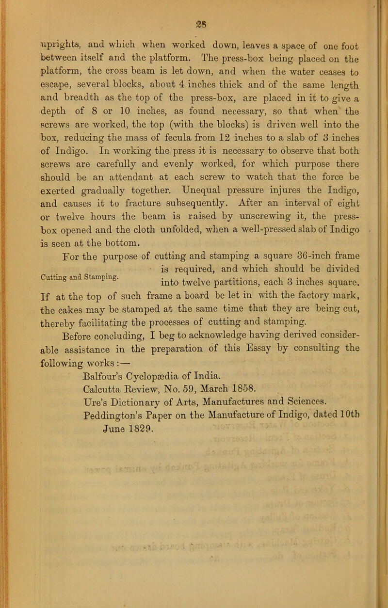 uprights, and which when worked down, leaves a apace of one foot between itself and the platform. The press-box being placed on the platform, the cross beam is let down, and when the water ceases to escape, several blocks, about 4 inches thick and of the same length and breadth as the top of the press-box, are placed in it to give a depth of 8 or 10 inches, as found necessary, so that when the screws are worked, the top (with the blocks) is driven well into the box, reducing the mass of fecula from 12 inches to a slab of 3 inches of Indigo. In working the press it is necessary to observe that both screws are carefully and evenly worked, for which purpose there should be an attendant at each screw to watch that the force be exerted gradually together. Unequal pressure injures the Indigo, and causes it to fracture subsequently. After an interval of eight or twelve hours the beam is raised by unscrewing it, the press- box opened and the cloth unfolded, when a well-pressed slab of Indigo is seen at the bottom. For the purpose of cutting and stamping a square 36-inch frame is required, and which should be divided Cutting and Stamping. into twelve partitions, each 3 inches square. If at the top of such frame a board be let in with the factory mark, the cakes may be stamped at the same time that they are being cut, thereby facilitating the processes of cutting and stamping. Before concluding, I beg to acknowledge having derived consider- able assistance in the preparation of this Essay by consulting the following works : — Balfour’s Cyclopaedia of India. Calcutta Review, No. 59, March 1858. Ure’s Dictionary of Arts, Manufactures and Sciences. Peddington’s Paper on the Manufacture of Indigo, dated 10th June 1829.