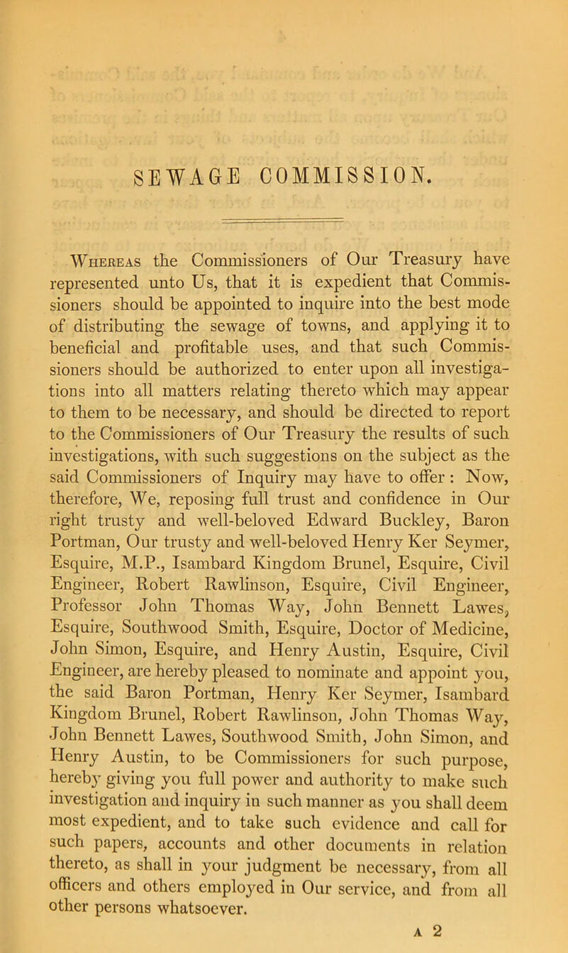 SEWAGE COMMISSION. Whereas the Commissioners of Our Treasury have represented unto Us, that it is expedient that Commis- sioners should be appointed to inquire into the best mode of distributing the sewage of towns, and applying it to beneficial and profitable uses, and that such Commis- sioners should be authorized to enter upon all investiga- tions into all matters relating thereto which may appear to them to be necessary, and should be directed to report to the Commissioners of Our Treasury the results of such investigations, with such suggestions on the subject as the said Commissioners of Inquiry may have to oflfer : Now, therefore. We, reposing full trust and confidence in Our right trusty and well-beloved Edward Buckley, Baron Portman, Our trusty and well-beloved Henry Ker Seymer, Esquire, M.P., Isambard Kingdom Brunei, Esquire, Civil Engineer, Robert Rawlinson, Esquire, Civil Engineer, Professor John Thomas Way, John Bennett Lawes, Esquire, Southwood Smith, Esquire, Doctor of Medicine, John Simon, Esquire, and Plenry Austin, Esquire, Civil Engineer, are hereby pleased to nominate and appoint jmu, the said Baron Portman, Henry Ker Seymer, Isambard Kingdom Brunei, Robert Rawlinson, John Thomas Way, John Bennett Lawes, Southwood Smith, John Simon, and Henry Austin, to be Commissioners for such purpose, hereby giving you full power and authority to make such investigation and inquiry in such manner as you shall deem most expedient, and to take such evidence and call for such papers, accounts and other documents in relation thereto, as shall in your judgment be necessary, from all officers and others employed in Our service, and from all other persons whatsoever.