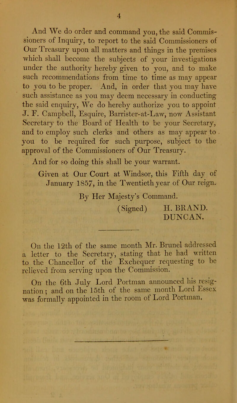 And We do order and eommand you, the said Commis- sioners of Inquiry, to report to the said Commissioners of Our Treasury upon all matters and things in the premises which shall become the subjects of your investigations under the authority hereby given to you, and to make such recommendations from time to time as may appear to you to be proper. And, in order that you may have such assistance as you may deem necessary in conducting the said enquiry. We do hereby authorize you to appoint J. r. Campbell, Esquire, Barrister-at-Law, now Assistant Secretary to the Board of Health to be your Secretary, and to employ such clerks and others as ma}' appear to you to be required for such purpose, subject to the approval of the Commissioners of Our Treasury. And for so doing this shall be your warrant. Given at Our Court at Windsor, this Eifth day of January 1857, in the Twentieth year of Our reign. By Her Majesty’s Command. (Signed) H. BRAND. DUNCAN. On the 12th of the same month Mr. Brunei addressed a letter to the Secretary, stating that he had written to the Chancellor of the Exchequer requesting to be relieved from serving upon the Commission. On the 6th July Lord Portman announced his resig- nation; and on the 15th of the same month Lord Essex was formally appointed in the room of Lord Portman.