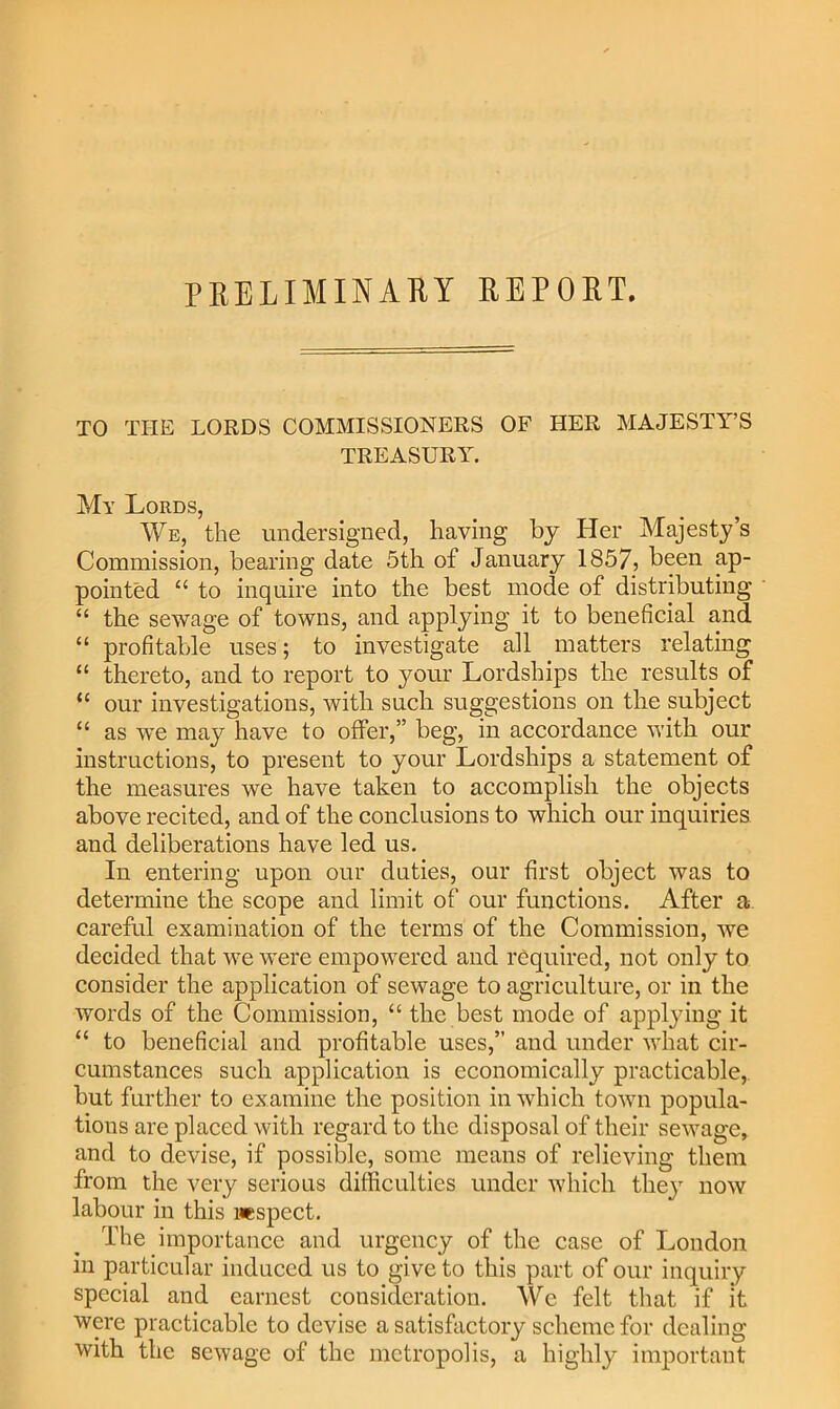 PRELIMINARY REPORT. TO THE LORDS COMMISSIONERS OF HER MAJESTY’S TREASURY. My Lords, We, the undersigned, having by Her Majesty’s Commission, bearing date 5th of January 1857j been ap- pointed “ to inquire into the best mode of distributing “ the sewage of towns, and applying it to beneficial and “ profitable uses; to investigate all matters relating “ thereto, and to report to your Lordships the results of “ our investigations, with such suggestions on the subject “ as we may have to offer,” beg, in accordance with our instructions, to present to your Lordships a statement of the measures we have taken to accomplish the objects above recited, and of the conclusions to which our inquiries and deliberations have led us. In entering upon our duties, our first object was to determine the scope and limit of our functions. After a careful examination of the terms of the Commission, we decided that we were empowered and required, not only to consider the application of sewage to agriculture, or in the words of the Commission, “ the best mode of applying it “ to beneficial and profitable uses,” and under what cir- cumstances such application is economically practicable, but further to examine the position in which town popula- tions are placed with regard to the disposal of their sewage, and to devise, if possible, some means of relieving them from the very serious difficulties under which they now labour in this inspect. The importance and urgency of the case of London in particular induced us to give to this part of our inquiry special and earnest consideration. We felt that if it were practicable to devise a satisfactory scheme for dealing with the sewage of the metropolis, a highly important