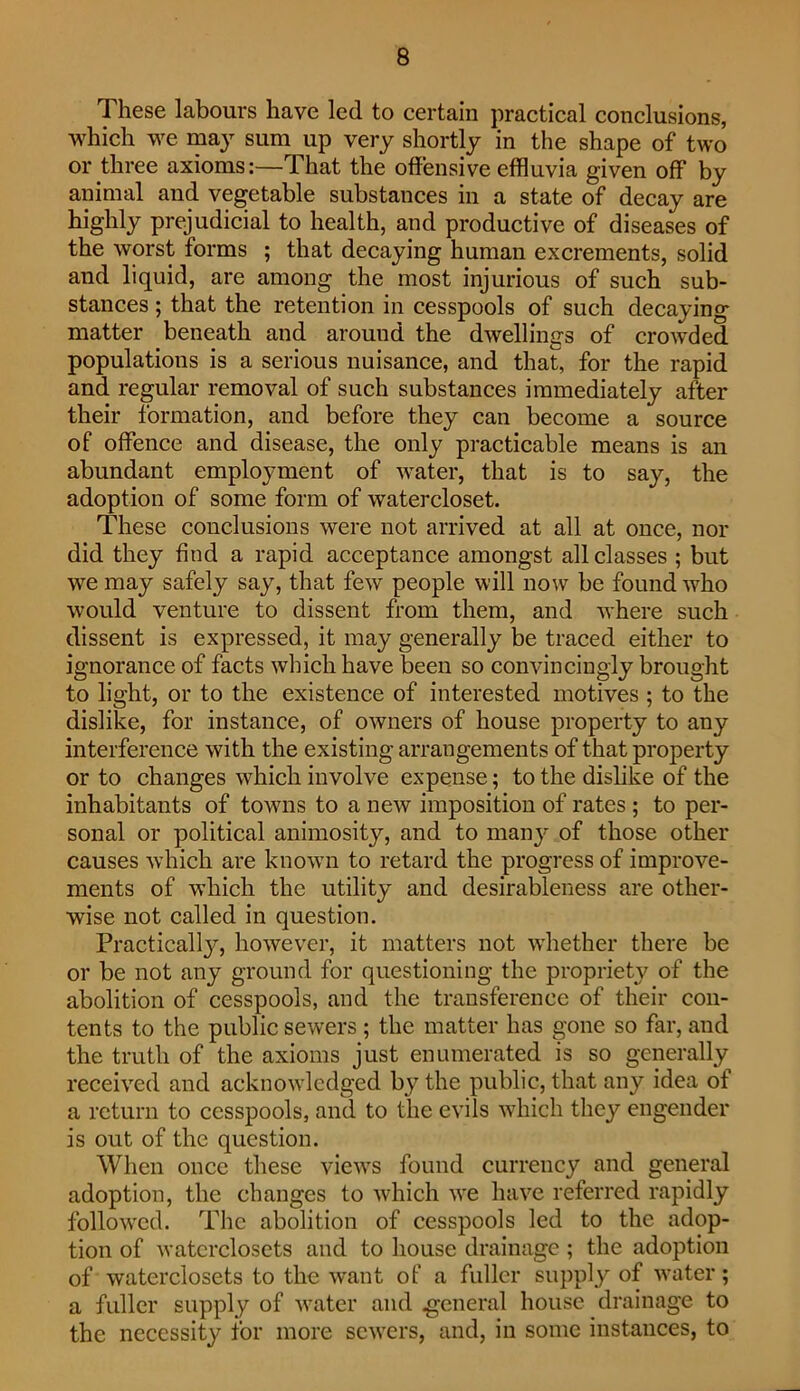 These labours have led to certain practical conclusions, which we may sum up very shortly in the shape of two or three axioms:—That the offensive effluvia given off by animal and vegetable substances in a state of decay are highly prejudicial to health, and productive of diseases of the worst forms ; that decaying human excrements, solid and liquid, are among the most injurious of such sub- stances ; that the retention in cesspools of such decaying matter beneath and around the dwellings of crowded populations is a serious nuisance, and that, for the rapid and regular removal of such substances immediately after their formation, and before they can become a source of offence and disease, the only practicable means is an abundant employment of water, that is to say, the adoption of some form of watercloset. These conclusions were not arrived at all at once, nor did they find a rapid acceptance amongst all classes ; but we may safely say, that few people will now be found who would venture to dissent from them, and where such dissent is expressed, it may generally be traced either to ignorance of facts which have been so convincingly brought to light, or to the existence of interested motives ; to the dislike, for instance, of owners of house property to any interference with the existing arrangements of that property or to changes which involve expense; to the dislike of the inhabitants of townis to a new imposition of rates ; to per- sonal or political animosity, and to man}'- of those other causes which are known to retard the progress of improve- ments of which the utility and desirableness are other- wise not called in question. Practicall}^, however, it matters not whether there be or be not any ground for questioning the propriety of the abolition of cesspools, and the transference of their con- tents to the public sewers ; the matter has gone so far, and the truth of the axioms just enumerated is so generally received and acknow'ledged by the public, that any idea of a return to cesspools, and to the evils which they engender is out of the question. When once these view's found currency and general adoption, the changes to which we have referred rapidly follow'ed. The abolition of cesspools led to the adop- tion of watcrclosets and to house drainage ; the adoption of waterclosets to the want of a fuller supply of water; a fuller supply of w'ater and .general house drainage to the necessity for more sew'ers, and, in some instances, to