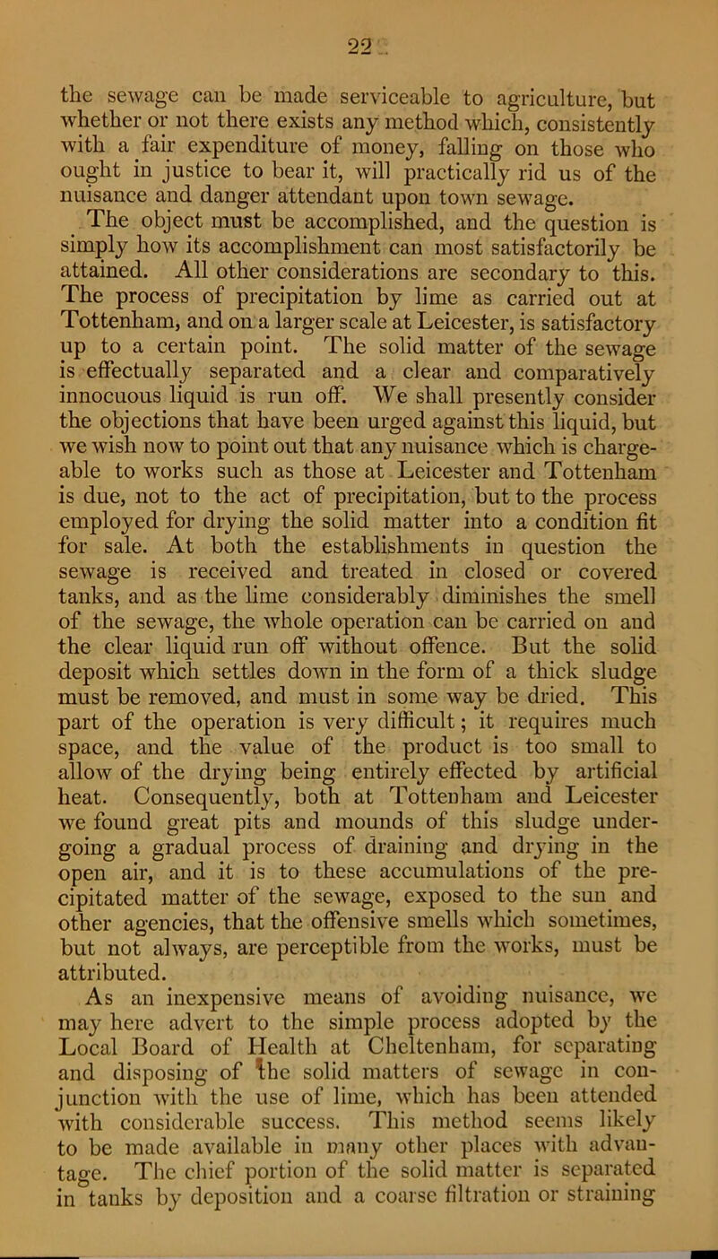 the sewage can be made serviceable to agriculture, but whether or not there exists any method which, consistently with a fair expenditure of money, falling on those who ought in justice to bear it, will practically rid us of the nuisance and danger attendant upon town sewage. The object must be accomplished, and the question is simply how its accomplishment can most satisfactorily be attained. All other considerations are secondary to this. The process of precipitation by lime as carried out at Tottenham, and on. a larger scale at Leicester, is satisfactory up to a certain point. The solid matter of the sewage is effectually separated and a clear and comparatively innocuous liquid is run off. We shall presently consider the objections that have been urged against this liquid, but we wish now to point out that any nuisance which is charge- able to works such as those at Leicester and Tottenham is due, not to the act of precipitation, but to the process employed for drying the solid matter into a condition fit for sale. At both the establishments in question the sewage is received and treated in closed or covered tanks, and as the lime considerably diminishes the smell of the sewage, the whole operation can be carried on and the clear liquid run off without offence. But the solid deposit which settles down in the form of a thick sludge must be removed, and must in some way be dried. This part of the operation is very difficult; it requires much space, and the value of the product is too small to allow of the drying being entirely effected by artificial heat. Consequently, both at Tottenham and Leicester we found great pits and mounds of this sludge under- going a gradual process of draining and drying in the open air, and it is to these accumulations of the pre- cipitated matter of the sewage, exposed to the sun and other agencies, that the offensive smells which sometimes, but not always, are perceptible from the works, must be attributed. As an inexpensive means of avoiding nuisance, we may here advert to the simple process adopted by the Local Board of Health at Cheltenham, for separating and disposing of ^he solid matters of sewage in con- junction with the use of lime, which has been attended with considerable success. This method seems likely to be made available in many other places with advan- tage. The cliief portion of the solid matter is separated in tanks by deposition and a coarse filtration or straining