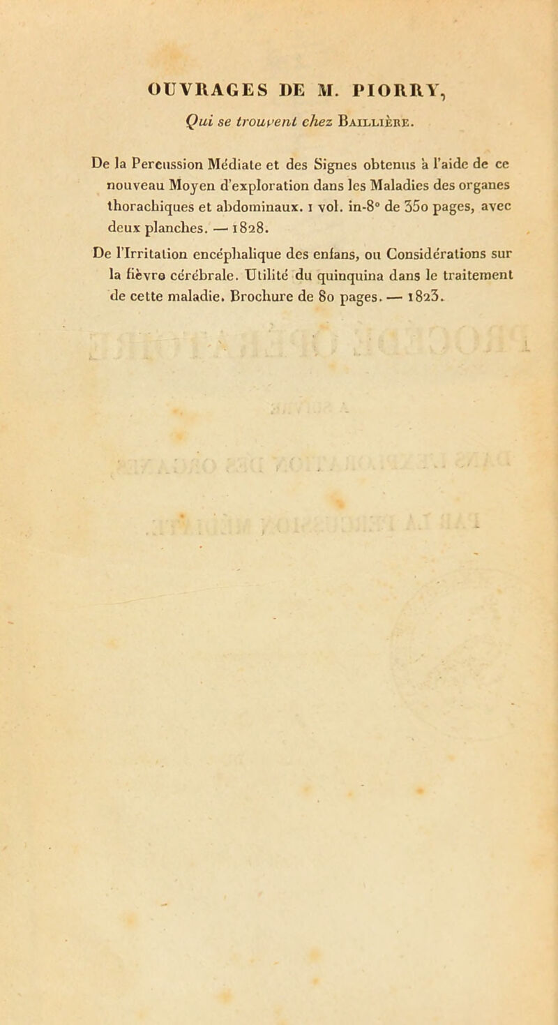 Qui se trouvent chez Baillière. De la Percussion Médiate et des Signes obtenus à l’aide de ce nouveau Moyen d’exploration dans les Maladies des organes thorachiques et abdominaux, i vol. in-8° de 35o pages, avec deux planches. — 1828. De l’Irritation encéphalique des enfans, ou Considérations sur la fièvre cérébrale. Utilité du quinquina dans le traitement de cette maladie. Brochure de 80 pages. — 1823.