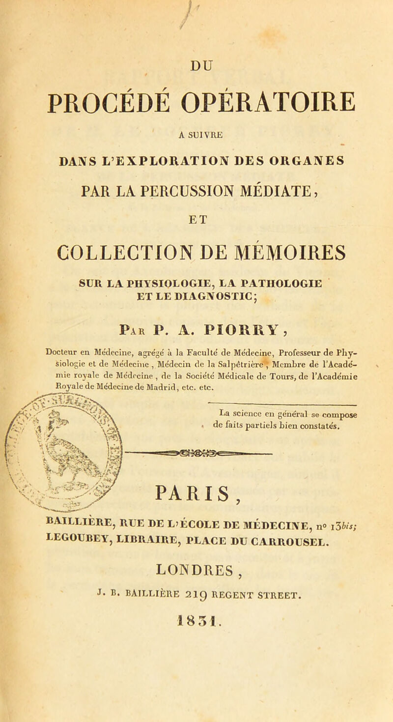 y / DU r PROCÉDÉ OPÉRATOIRE A SUIVRE DANS L’EXPLORATION DES ORGANES PAR LA PERCUSSION MÉDIATE, ET COLLECTION DE MÉMOIRES SUR LA PHYSIOLOGIE, LA PATHOLOGIE ET LE DIAGNOSTIC; Par P. A. PIOÎIRY , Docteur en Médecine, agrégé à la Faculté de Médecine, Professeur de Phy- siologie et de Médecine , Médecin de la Salpétrière',’ Membre de l’Acadé- mie royale de Médecine , de la Société Médicale de Tours, de l’Académie Royale de Médecine de Madrid, etc. etc. La science en général se compose de faits partiels bien constatés. PARIS, BAILLIÈRE, RUE DE L>ÉCOLE DE MÉDECINE, n° i3bis; LEGOUBEY, LIBRAIRE, PLACE DU CARROUSEL. LONDRES, J- B. BAILLIÈRE 21Q REGENT STREET. 3831.