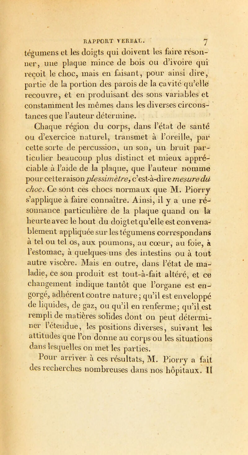 tégumens et les doigts qui doivent les faire réson- ner, mie plaque mince de bois ou d’ivoire qui reçoit le choc, mais en faisant, pour ainsi dire, partie de la portion des parois de la cavité qu’elle recouvre, et en produisant des sons variables et constamment les mêmes dans les diverses circons- tances que l’auteur détermine. Chaque région du corps, dans l’état de santé ou d’exercice naturel, transmet à l’oreille, par cette sorte de percussion, un son, un bruit par- ticulier beaucoup plus distinct et mieux appré- ciable à l’aide de la plaque, que l’auteur nomme pour cette raisonplessimètre, c’est-à-dire mesure du choc. Ce sont ces chocs normaux que M. Piorry s’applique à faire connaître. Ainsi, il y a une ré- sonnance particulière de la plaque quand on la heurte avec le bout du doigt et qu’elle est convena- blement appliquée sur les tégumens correspondans à tel ou tel os, aux poumons, au coeur, au foie, à l’estomac, à quelques-uns des intestins ou à tout autre viscère. Mais en outre, dans l’état de ma- ladie, ce son produit est tout-à-fait altéré, et ce changement indique tantôt que l’organe est en- gorgé, adhérent contre nature ; qu’il est enveloppé de liquides, de gaz, ou qu’il en renferme; qu’il est rempli de matières solides dont on peut détermi- ner l étendue, les positions diverses, suivant les attitudes que l’on donne au corps ou les situations dans lesquelles on met les parties. Pour arriver à ces résultats, M. Piorry a fait des recherches nombreuses dans nos hôpitaux. Il