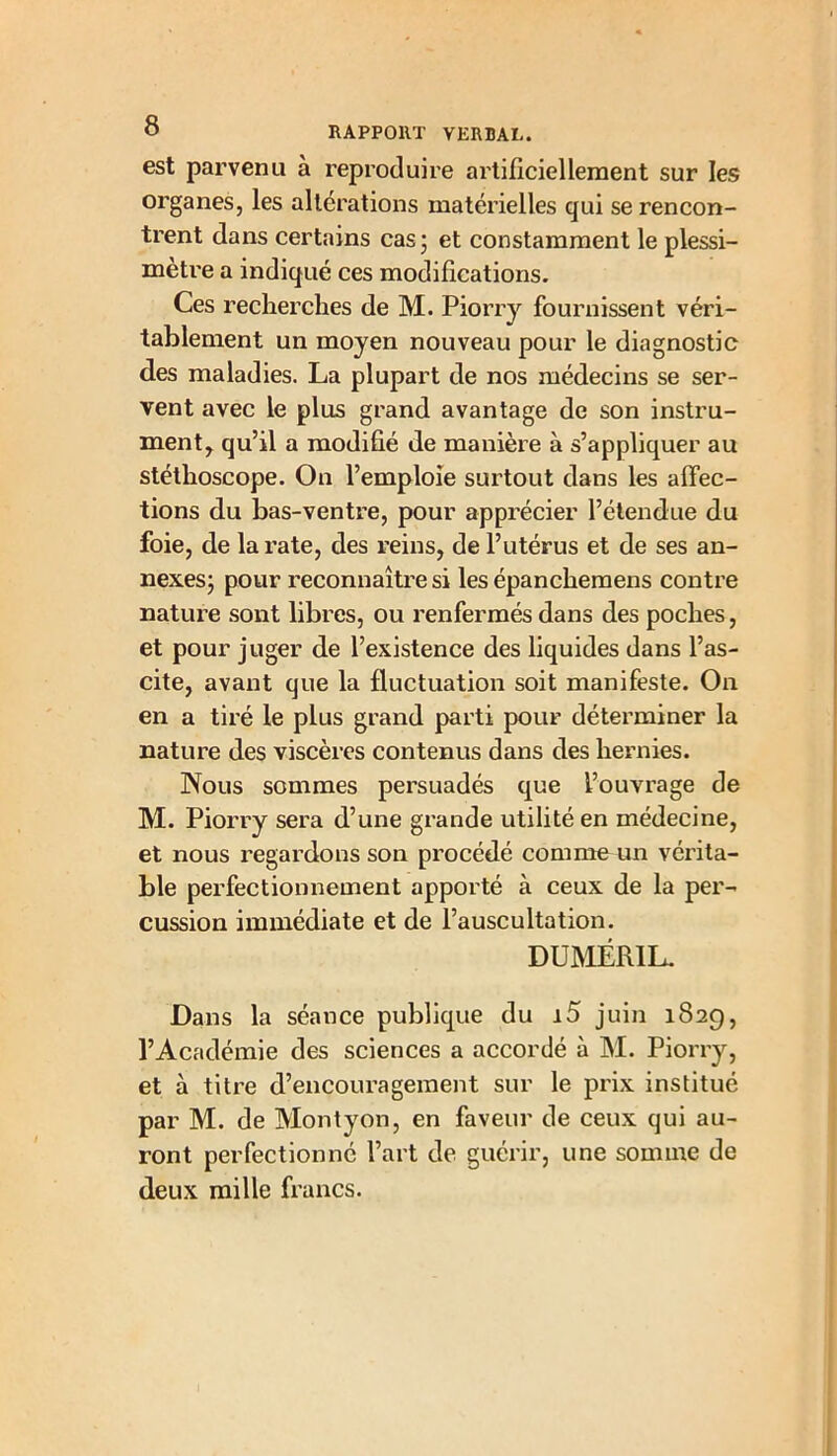 est parvenu à reproduire artificiellement sur les organes, les altérations matérielles qui se rencon- trent dans certains cas; et constamment le plessi- mètre a indiqué ces modifications. Ces recherches de M. Piorry fournissent véri- tablement un moyen nouveau pour le diagnostic des maladies. La plupart de nos médecins se ser- vent avec le plus grand avantage de son instru- ment, qu’il a modifié de manière à s’appliquer au stéthoscope. On l’emploie surtout dans les affec- tions du bas-ventre, pour apprécier l’étendue du foie, de la rate, des reins, de l’utérus et de ses an- nexes; pour reconnaître si les épanchemens contre nature sont libres, ou renfermés dans des poches, et pour juger de l’existence des liquides dans l’as- cite, avant que la fluctuation soit manifeste. On en a tiré le plus grand parti pour déterminer la nature des viscères contenus dans des hernies. Nous sommes persuadés que l’ouvrage de M. Piorry sera d’une grande utilité en médecine, et nous regardons son procédé comme un vérita- ble perfectionnement apporté à ceux de la per- cussion immédiate et de l’auscultation. DUMÉRIL. Dans la séance publique du i5 juin 1829, l’Académie des sciences a accordé à M. Piorry, et à titre d’encouragement sur le prix institué par M. de Montyon, en faveur de ceux qui au- ront perfectionné l’art de guérir, une somme de deux mille francs.