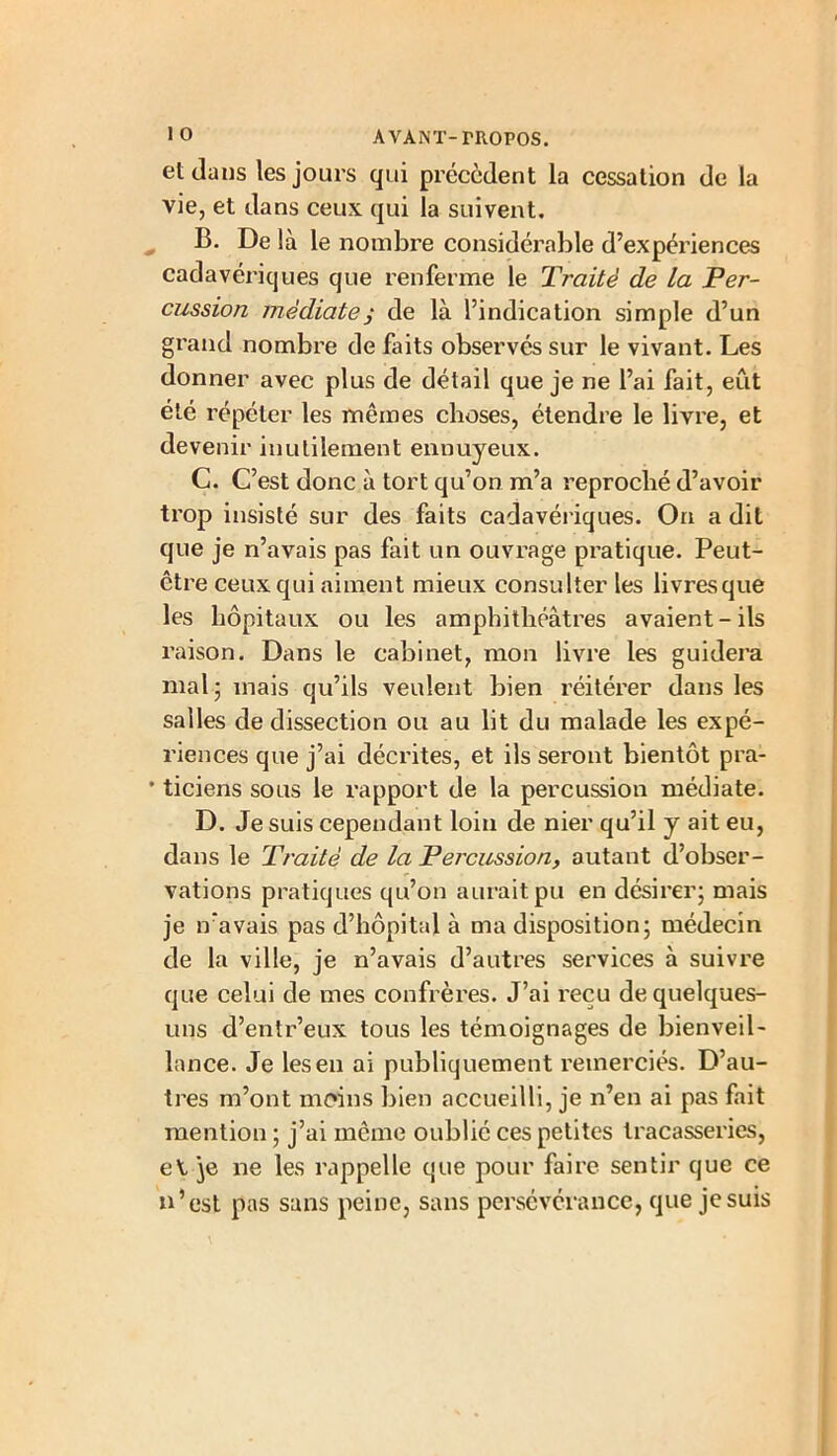 et dans les jours qui précèdent la cessation de la vie, et dans ceux qui la suivent. B. De là le nombre considérable d’expériences cadavériques que renferme le Traité de la Per- cussion médiatej de là l’indication simple d’un grand nombre de faits observés sur le vivant. Les donner avec plus de détail que je ne l’ai fait, eût été répéter les mêmes choses, étendre le livre, et devenir inutilement ennuyeux. C. C’est donc à tort qu’on m’a reproché d’avoir trop insisté sur des faits cadavériques. On a dit que je n’avais pas fait un ouvrage pratique. Peut- être ceux qui aiment mieux consulter les livresque les hôpitaux ou les amphithéâtres avaient-ils raison. Dans le cabinet, mon livre les guidera mal 5 mais qu’ils veulent bien réitérer dans les salles de dissection ou au lit du malade les expé- riences que j’ai décrites, et ils seront bientôt pra- • ticiens sous le rapport de la percussion médiate. D. Je suis cependant loin de nier qu’il y ait eu, dans le Traité de la Percussion, autant d’obser- vations pratiques qu’on aurait pu en désirer; mais je n'avais pas d’hôpital à ma disposition; médecin de la ville, je n’avais d’autres services à suivre que celui de mes confrères. J’ai reçu de quelques- uns d’entr’eux tous les témoignages de bienveil- lance. Je les en ai publiquement remerciés. D’au- tres m’ont moins bien accueilli, je n’en ai pas fait mention ; j’ai même oublié ces petites tracasseries, e\.]e ne les rappelle que pour faire sentir que ce n’est pas sans peine, sans persévérance, que je suis