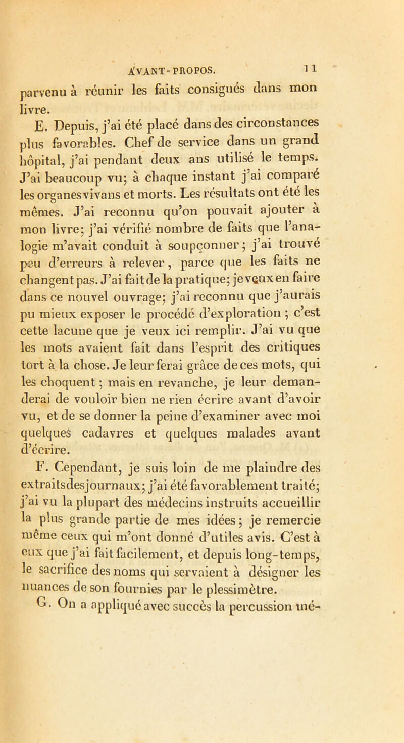 parvenu à réunir les faits consignés dans mon livre. E. Depuis, j’ai été placé dans des circonstances plus favorables. Chef de service dans un grand, hôpital, j’ai pendant deux ans utilisé le temps. J’ai beaucoup vu; à chaque instant j’ai compai’é les organes vivans et morts. Les résultats ont été les mêmes. J’ai reconnu qu’on pouvait ajouter à mon livre; j’ai vérifié nombre de faits que l’ana- logie m’avait conduit à soupçonner; j’ai trouvé peu d’erreurs à relever, parce que les faits ne changent pas. J’ai faitde la pratique; je vaux en faire dans ce nouvel ouvrage; j’ai reconnu que j’aurais pu mieux exposer le procédé d’exploration ; c’est cette lacune que je veux ici remplir. J’ai vu que les mots avaient fait dans l’esprit des critiques tort à la chose. Je leur ferai gi’âce de ces mots, qui les choquent ; mais en revanche, je leur deman- derai de vouloir bien ne rien écrire avant d’avoir vu, et de se donner la peine d’examiner avec moi quelques cadavres et quelques malades avant d’écrire. F. Cependant, je suis loin de me plaindre des extraitsdesjournaux; j’ai été favorablement traité; j’ai vu la plupart des médecins instruits accueillir la plus grande partie de mes idées ; je remercie même ceux qui m’ont donné d’utiles avis. C’est à eux que j’ai fait facilement, et depuis long-temps, le sacrifice des noms qui servaient à désigner les nuances de son fournies par le plessimètre. G. On a appliqué avec succès la percussion mé-