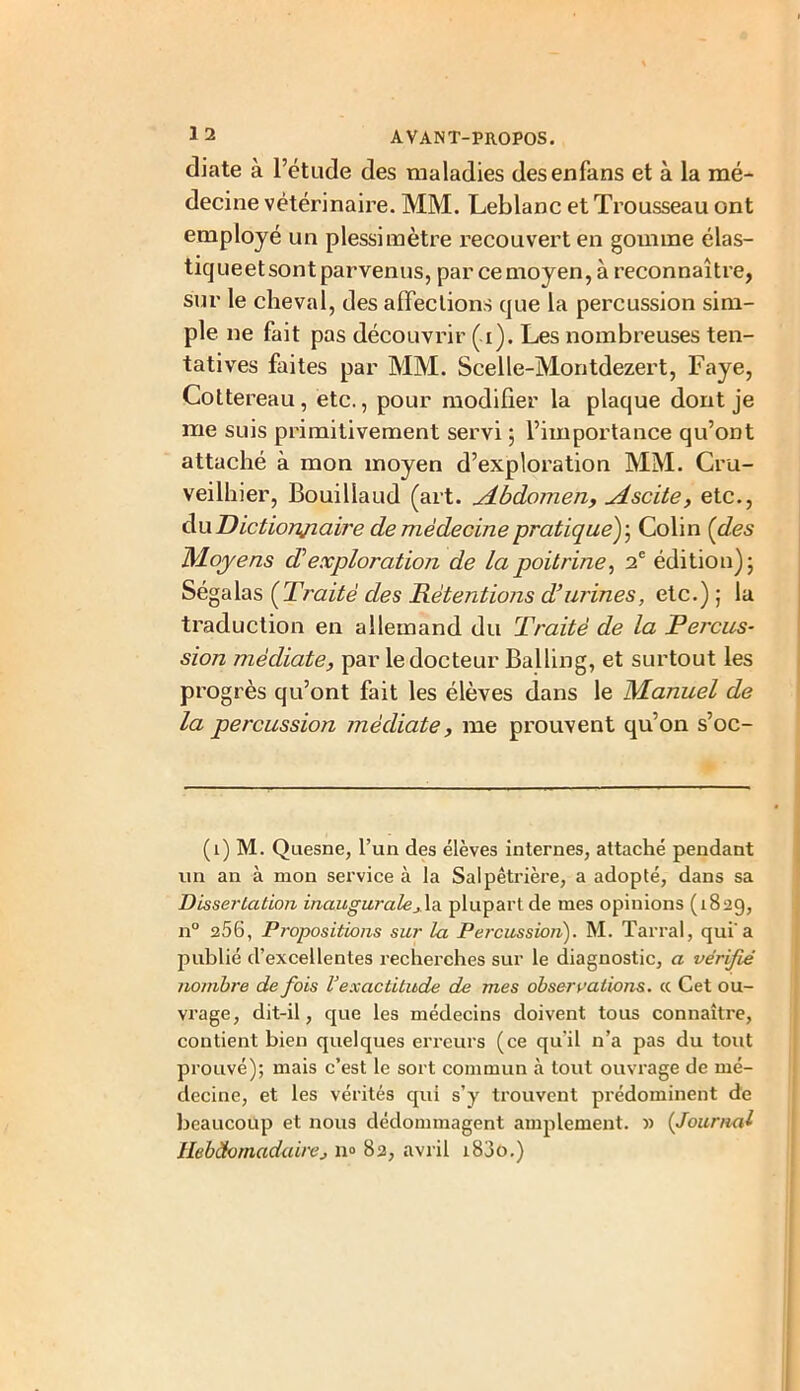 diate à l’étude des maladies desenfans et à la mé- decine vétérinaire. MM. Leblanc et Trousseau ont employé un plessimètre recouvert en gomme élas- tiqueet sont parvenus, par ce moyen, à reconnaître, sur le cheval, des affections que la percussion sim- ple ne fait pas découvrir (i). Les nombreuses ten- tatives faites par MM. Scelle-Montdezert, l?aye, Cottereau, etc., pour modifier la plaque dont je me suis primitivement servi ; l’importance qu’ont attaché à mon moyen d’exploration MM. Cru- veilhier, Bouillaud (art. Abdomen, Ascite, etc., du Dictionnaire de médecine pratique); Colin (des Moyens dé exploration de la poitrine, 2 e édition); Ségalas (Traité des Rétentions d’urines, etc.) ; la traduction en allemand du 'Traité de la Percus- sion médiate, par le docteur Balling, et surtout les progrès qu’ont fait les élèves dans le Manuel de la percussion médiate, me prouvent qu’on s’oc- (1) M. Quesne, l’un des élèves internes, attaché pendant un an à mon service à la Salpêtrière, a adopté, dans sa Dissertation inaugurale_da plupart de mes opinions (1829, n° 256, Propositions sur la Percussion). M. Tarral, qui'a publié d’excellentes recherches sur le diagnostic, a vérifié nombre de fois Vexactitude de mes observations, « Cet ou- vrage, dit-il, que les médecins doivent tous connaître, contient bien quelques erreurs (ce qu'il n’a pas du tout prouvé); mais c’est le sort commun à tout ouvrage de mé- decine, et les vérités qui s’y trouvent prédominent de beaucoup et nous dédommagent amplement. » (Journal Hebdomadairej n° 82, avril i83o.)