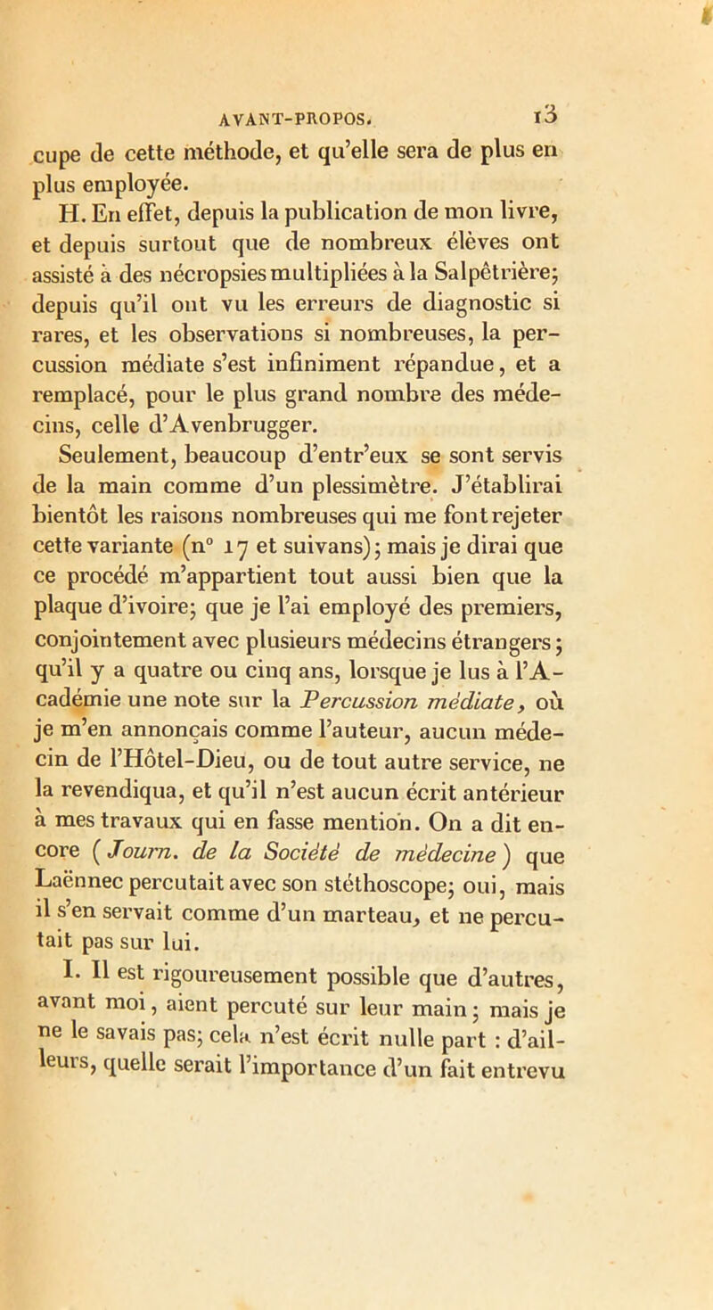 cupe de cette méthode, et qu’elle sera de plus en plus employée. H. En effet, depuis la publication de mon livre, et depuis surtout que de nombreux élèves ont assisté à des nécropsies multipliées à la Salpêtrière; depuis qu’il ont vu les erreurs de diagnostic si rares, et les observations si nombreuses, la per- cussion médiate s’est infiniment répandue, et a remplacé, pour le plus grand nombre des méde- cins, celle d’Avenbrugger. Seulement, beaucoup d’entr’eux se sont servis de la main comme d’un plessimètre. J’établirai bientôt les raisons nombreuses qui me font rejeter cette variante (n° 17 et suivans); mais je dirai que ce procédé m’appartient tout aussi bien que la plaque d’ivoire; que je l’ai employé des premiers, conjointement avec plusieurs médecins étrangers ; qu’il y a quatre ou cinq ans, lorsque je lus à l’A- cadémie une note sur la Percussion médiate, où je m’en annonçais comme l’auteur, aucun méde- cin de l’Hôtel-Dieu, ou de tout autre service, ne la revendiqua, et qu’il n’est aucun écrit antérieur à mes travaux qui en fasse mention. On a dit en- core ( Journ. de la Société de médecine ) que Laënnec percutait avec son stéthoscope; oui, mais il s’en servait comme d’un marteau, et ne percu- tait pas sur lui. I. Il est rigoureusement possible que d’autres, avant moi, aient percuté sur leur main ; mais je ne le savais pas; cela n’est écrit nulle part : d’ail- leurs, quelle serait l’importance d’un fait entrevu