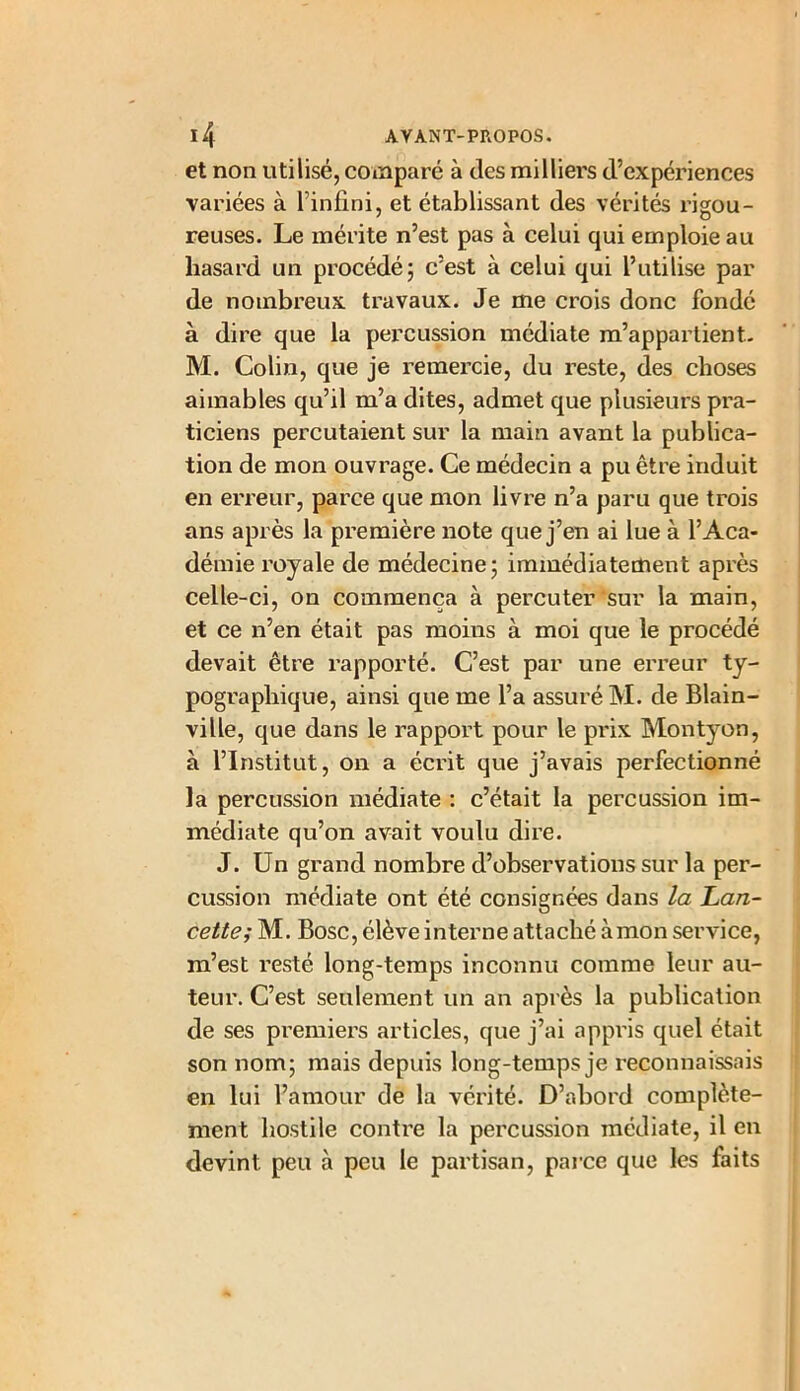 et non utilisé, comparé à tics milliers d’expériences variées à l’infini, et établissant des vérités rigou- reuses. Le mérite n’est pas à celui qui emploie au hasard un procédé; c’est à celui qui l’utilise par de nombreux travaux. Je me crois donc fondé à dire que la percussion médiate m’appartient. M. Colin, que je remercie, du reste, des choses aimables qu’il m’a dites, admet que plusieurs pra- ticiens percutaient sur la main avant la publica- tion de mon ouvrage. Ce médecin a pu être induit en erreur, parce que mon livre n’a paru que trois ans après la première note que j’en ai lue à l’Aca- démie royale de médecine; immédiatement après celle-ci, on commença à percuter sur la main, et ce n’en était pas moins à moi que le procédé devait être rapporté. C’est par une erreur ty- pographique, ainsi que me l’a assuré M. de Blain- ville, que dans le rapport pour le prix Montyon, à l’Institut, on a écrit que j’avais perfectionné la percussion médiate : c’était la percussion im- médiate qu’on avait voulu dire. J. Un grand nombre d’observations sur la per- cussion médiate ont été consignées dans la Lan- cette; M. Bosc, élève interne attaché àmon service, m’est resté long-temps inconnu comme leur au- teur. C’est seulement un an après la publication de ses premiers articles, que j’ai appris quel était son nom; mais depuis long-temps je reconnaissais en lui l’amour de la vérité. D’abord complète- ment hostile contre la percussion médiate, il en devint peu à peu le partisan, parce que les laits