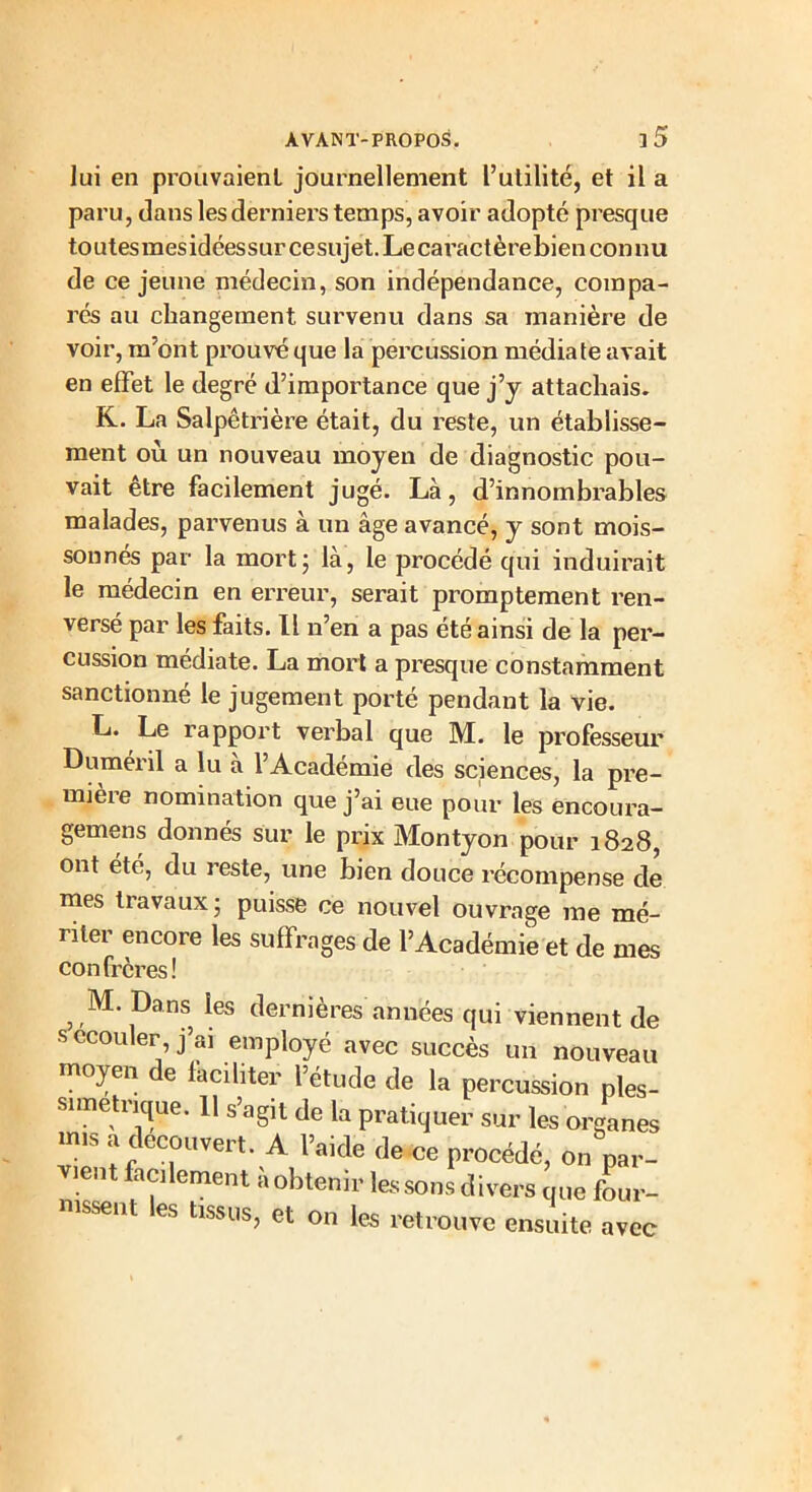 lui en prouvaienl journellement l’utilité, et il a paru, dans les derniers temps, avoir adopté presque toutesmesidéessurcesujet. Le caractèrebien connu de ce jeune médecin, son indépendance, compa- rés au changement survenu dans sa manière de voir, m’ont prouvé que la percussion médiate avait en effet le degré d’importance que j’y attachais. K. La Salpêtrière était, du reste, un établisse- ment où un nouveau moyen de diagnostic pou- vait etre facilement jugé. Là, d’innombrables malades, parvenus à un âge avancé, y sont mois- sonnés par la mort; là, le procédé qui induirait le médecin en erreur, serait promptement ren- versé par les faits. Il n’en a pas été ainsi de la per- cussion médiate. La mort a presque constamment sanctionné le jugement porté pendant la vie. L. Le rapport verbal que M. le professeur Duméril a lu à l’Académie des sciences, la pre- mière nomination que j’ai eue pour les encoura- gernens donnés sur le prix Montyon pour 1828, ont été, du reste, une bien douce récompense de mes travaux; puisse ce nouvel ouvrage me mé- riter encore les suffrages de l’Académie et de mes confrères! JM. Dans les dernières années qui viennent de s ccouler j’ai employé avec succès un nouveau moj en e faciliter l’étude de la percussion ples- simetrique. 11 s’agit de la pratiquer sur les organes miS ! ;lec Jvert. A l’aide de ce procédé, on par- vient facilement a obtenir les sons divers que four- nissent es tissus, et on les retrouve ensuite avec