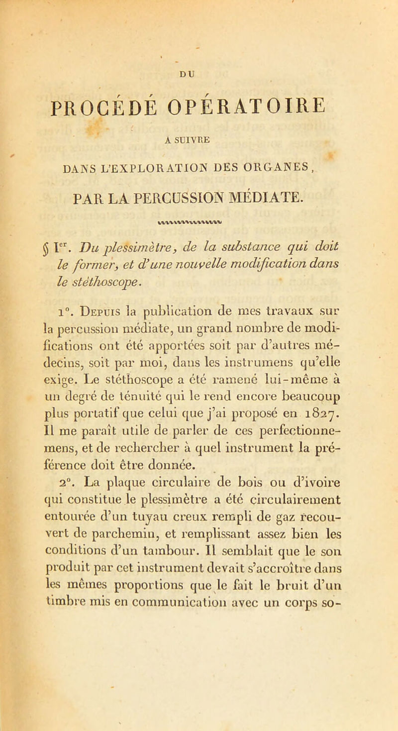 DU PROCÉDÉ OPÉRATOIRE A SUIVRE DANS L’EXPLORATION DES ORGANES, PAR LA PERCUSSION MÉDIATE. vwv WWvVW WW $ Ier. Du plessimètre, de la substance qui doit le former, et d’une nouvelle modification dans le stéthoscope. i°. Depuis la publication de mes travaux sur la percussion médiate, un grand nombre de modi- fications ont été apportées soit par d’autres mé- decins, soit par moi, dans les instrumens qu’elle exige. Le stéthoscope a été ramené lui-même à un degré de ténuité qui le rend encore beaucoup plus portatif que celui que j’ai proposé en 1827. Il me paraît utile de parler de ces perfectionne- raens, et de rechercher à quel instrument la pré- férence doit être donnée. 20. La plaque circulaire de bois ou d’ivoire qui constitue le plessimètre a été circulairement entourée d’un tuyau creux rempli de gaz recou- vert de parchemin, et remplissant assez bien les conditions d’un tambour. Il semblait que le son produit par cet instrument devait s’accroître dans les mêmes proportions que le fait le bruit d’un timbre mis en communication avec un corps so-