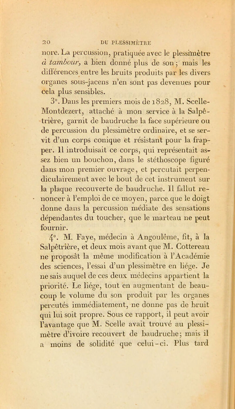 nore. La percussion, pratiquée avec le plesshnètre cl tambour, a bien donné plus de son 3 mais les différences entre les bruits produits par les divers organes sous-jacens n’en sont pas devenues pour cela plus sensibles. 3°. Dans les premiers mois de 182.8, M. Scelle- Montdezert, attaché à mon service à la Salpê- trière, garnit de baudruche la face supérieure ou de percussion du plessimètre ordinaire, et se ser- vit d’un corps conique et résistant pour la frap- per. 11 introduisait ce corps, qui représentait as- sez bien un bouchon, dans le stéthoscope figuré dans mon premier ouvrage, et percutait perpen- diculairement avec le bout de cet instrument sur la plaque recouverte de baudruche. 11 fallut re- • noncer à l’emploi de ce moyen, parce, que le doigt donne dans la percussion médiate des sensations dépendantes du toucher, que le marteau ne peut fournir. 4°. M. Faye, médecin à Angoulême, fit, à la Salpêtrière, et deux mois avant que M. Cottereau ne proposât la même modification à l’Académie des sciences, l’essai d’un plessimètre en liège. Je ne sais auquel de ces deux médecins appartient la priorité. Le liège, tout en augmentant de beau- coup le volume du son produit par les organes percutés immédiatement, ne donne pas de bruit qui lui soit propre. Sous ce rapport, il peut avoir l’avantage que M. Scelle avait trouvé au plessi- mètre d’ivoire recouvert de baudruche; mais il a moins de solidité que celui-ci. Plus tard