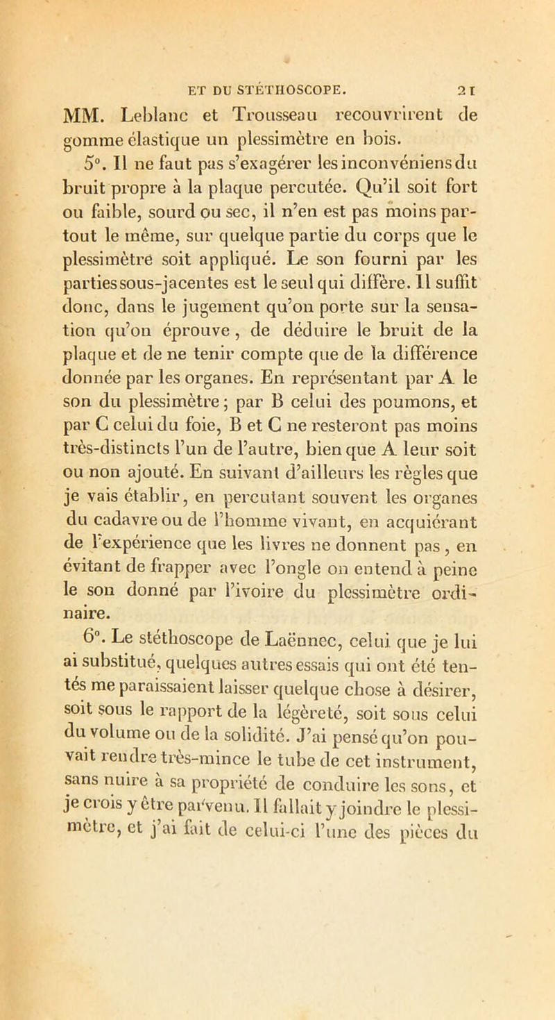 MM. Leblanc et Trousseau recouvrirent de gomme élastique un plessimètre en bois. 5°. Il ne faut pas s’exagérer lesinconvéniensdu bruit propre à la plaque percutée. Qu’il soit fort ou faible, sourd ou sec, il n’en est pas moins par- tout le même, sur quelque partie du corps que le plessimètre soit appliqué. Le son fourni par les parties sous-jacentes est le seul qui diffère. 11 suffit donc, dans le jugement qu’on porte sur la sensa- tion qu’on éprouve, de déduire le bruit de la plaque et de ne tenir compte que de la différence donnée par les organes. En représentant par A le son du plessimètre ; par B celui des poumons, et par C celui du foie, B et C ne resteront pas moins très-distincts l’un de l’autre, bien que A leur soit ou non ajouté. En suivant d’ailleurs les règles que je vais établir, en percutant souvent les organes du cadavre ou de l’homme vivan t, en acquièrent de l'expérience que les livres ne donnent pas , en évitant de frapper avec l’ongle on entend à peine le son donné par l’ivoire du plessimètre oirli- naire. 6°. Le stéthoscope de Laënnec, celui que je lui ai substitué, quelques autres essais qui ont été ten- tes me paraissaient laisser quelque chose à désirer, soit sous le rapport de la légèreté, soit sous celui du volume ou de la solidité. J’ai pensé qu’on pou- vait rendre très-mince le tube de cet instrument, sans nuire à sa propriété de conduire les sons, et je ci ois y être parvenu. 11 fallait y joindre le plessi- mètre, et j ai fait de celui-ci l’une des pièces du