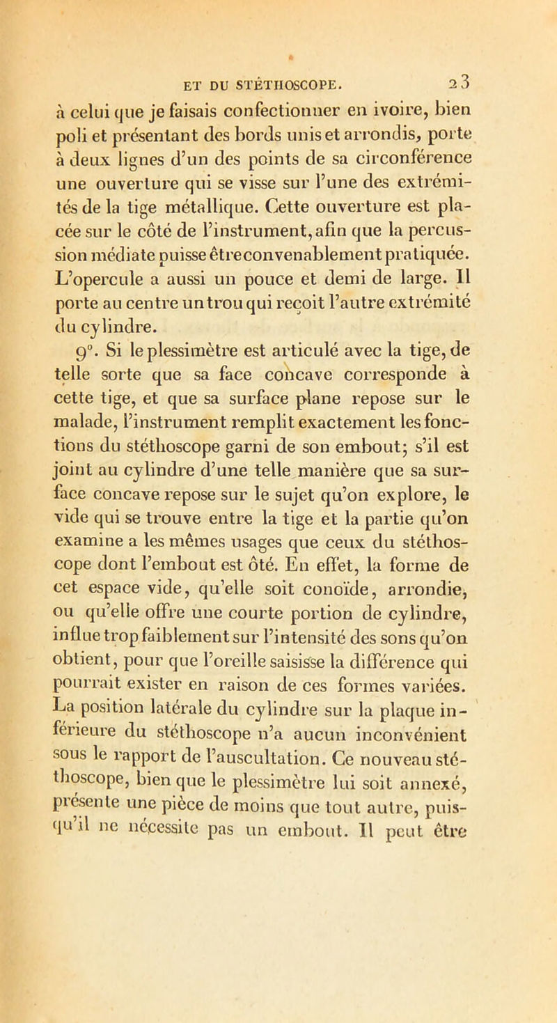 à celui que je faisais confectionner en ivoire, bien poli et présentant des bords unis et arrondis, porte à deux lignes d’un des points de sa circonférence une ouverture qui se visse sur l’une des extrémi- tés de la tige métallique. Cette ouverture est pla- cée sur le côté de l’instrument, afin que la percus- sion médiate puisse êtreconvenablement pratiquée. L’opercule a aussi un pouce et demi de large. Il porte au centre un trou qui reçoit l’autre extrémité du cylindre. 9°. Si le plessimètre est articulé avec la tige, de telle sorte que sa face concave corresponde à cette tige, et que sa surface plane repose sur le malade, l’instrument remplit exactement les fonc- tions du stéthoscope garni de son embout; s’il est joint au cylindre d’une telle manière que sa sur- face concave repose sur le sujet qu’on explore, le vide qui se trouve entre la tige et la partie qu’on examine a les mêmes usages que ceux du stéthos- cope dont l’embout est ôté. En effet, la forme de cet espace vide, qu’elle soit conoïde, arrondie, ou qu’elle offre une courte portion de cylindre, influe trop faiblement sur l’intensité des sons qu’on obtient, pour que l’oreille saisisse la différence qui pourrait exister en raison de ces formes variées. La position latérale du cylindre sur la plaque in- férieure du stéthoscope n’a aucun inconvénient sous le rapport de l’auscultation. Ce nouveau sté- thoscope, bien que le plessimètre lui soit annexé, piésente une pièce de moins que tout autre, puis- qu il ne nécessite pas un embout. Il peut être