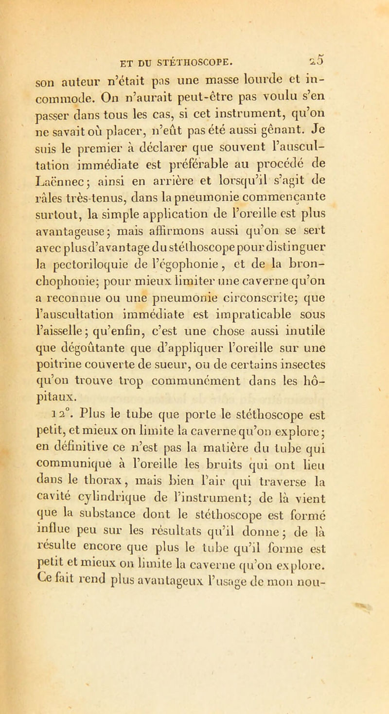 son auteur n’était pas une masse lourde et in- commode. On n’aurait peut-etrc pas voulu s en passer dans tous les cas, si cet instrument, qu’on ne savait où placer, n’eût pas été aussi gênant. Je suis le premier à déclarer que souvent l’auscul- tation immédiate est préférable au procédé de Lacnnec 5 ainsi en arrière et lorsqu’il s’agit de râles très-tenus, dans la pneumonie commençante surtout, la simple application de l’oreille est plus avantageuse; mais affirmons aussi qu’on se sert avec plusd’avantage du stéthoscope pour distinguer la pectoriloquie de l’égophonie, et de la bron- chophonie; pour mieux limiter une caverne qu’on a reconnue ou une pneumonie circonscrite; que l’auscultation immédiate est impraticable sous l’aisselle ; qu’enfin, c’est une chose aussi inutile que dégoûtante que d’appliquer l’oreille sur une poitrine couverte de sueur, ou de certains insectes qu’on trouve trop communément dans les hô- pitaux. 12°. Plus le tube que porte le stéthoscope est petit, et mieux on limite la caverne qu’on explore ; en définitive ce n’est pas la matière du tube qui communique à l’oreille les bruits qui ont lieu dans le thorax, mais bien l’air qui traverse la cavité cylindrique de l’instrument; de là vient que la substance dont le stéthoscope est formé influe peu sur les résultats qu’il donne; de là résulte encore que plus le tube qu’il forme est petit et mieux on limite la caverne qu’on explore. Ce fait rend plus avantageux l’usage de mon nou-