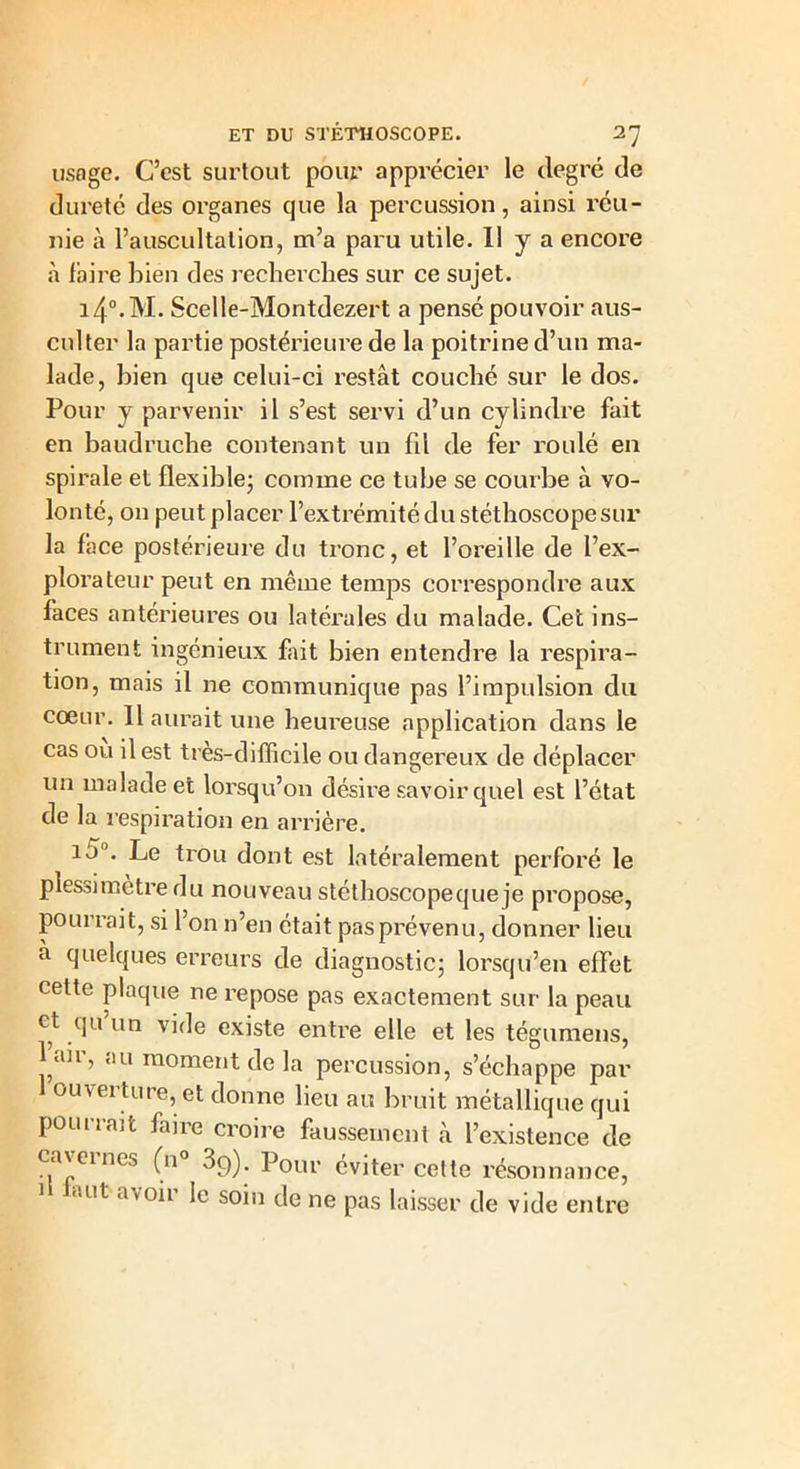 usage. C’est surtout pour apprécier le degré de dureté des organes que la percussion, ainsi réu- nie à l’auscultation, m’a paru utile. Il y a encore à faire bien des recherches sur ce sujet. i4°.M. Scelle-Montdezert a pensé pouvoir aus- culter la partie postérieure de la poitrine d’un ma- lade, bien que celui-ci restât couché sur le dos. Pour y parvenir il s’est servi d’un cylindre fait en baudruche contenant un fil de fer roulé en spirale et flexible; comme ce tube se courbe à vo- lonté, on peut placer l’extrémité du stéthoscope sur la f âce postérieure du tronc, et l’oreille de l’ex- plorateur peut en même temps correspondre aux faces antérieures ou latérales du malade. Cet ins- trument ingénieux fait bien entendre la respira- tion, mais il ne communique pas l’impulsion du coeur. 11 aurait une heureuse application dans le cas ou il est très-difficile ou dangereux de déplacer un malade et lorsqu’on désire savoir quel est l’état de la respiration en arrière. id°. Le trou dont est latéralement perforé le plessi mètre du nouveau stéthoscope que je propose, poui rait, si 1 on n’en était pas prévenu, donner lieu à quelques erreurs de diagnostic; lorsqu’en effet cette plaque ne repose pas exactement sur la peau et qu un vide existe entre elle et les tégumens, l air, au moment de la percussion, s’échappe par ouvei ture, et donne lieu au bruit métallique qui pourrait faire croire faussement à l’existence de cavernes (n° 39). Pour éviter cette résonnance, ■.ut avoii le soin de ne pas laisser de vide entre