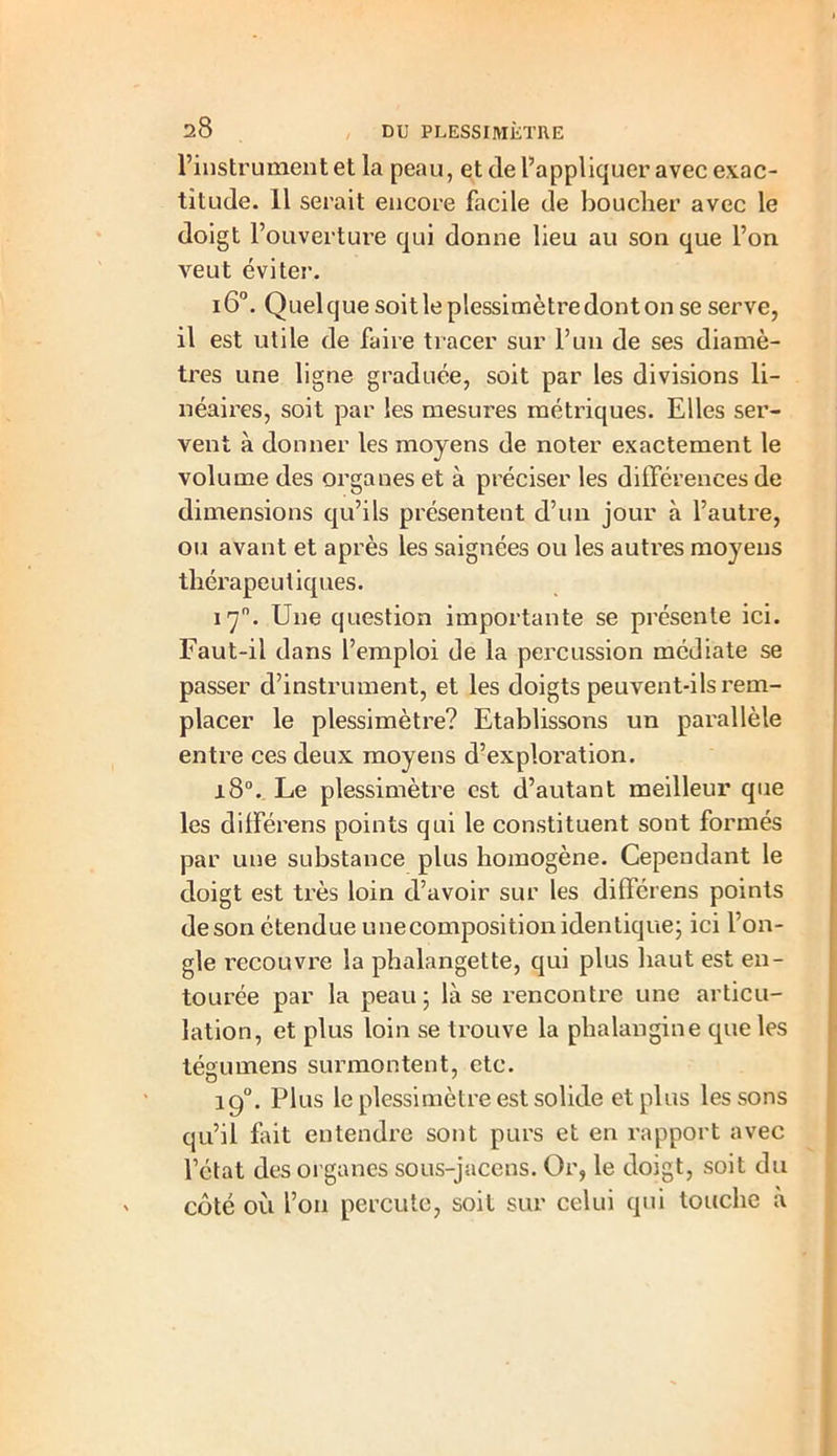 l’instrument et la peau, et de l’appliquer avec exac- titude. 11 serait encore facile de boucher avec le doigt l’ouverture qui donne lieu au son que l’on veut éviter. i6°. Quelque soit le plessimètredont on se serve, il est utile de faire tracer sur l’un de ses diamè- tres une ligne graduée, soit par les divisions li- néaires, soit par les mesures métriques. Elles ser- vent à donner les moyens de noter exactement le volume des organes et à préciser les différences de dimensions qu’ils présentent d’un jour à l’autre, ou avant et après les saignées ou les autres moyens thérapeutiques. 17°. Une question importante se présente ici. Faut-il dans l’emploi de la percussion médiate se passer d’instrument, et les doigts peuvent-ils rem- placer le plessimètre? Etablissons un parallèle entre ces deux moyens d?exploration. 18°. Le plessimètre est d’autant meilleur que les différens points qui le constituent sont formés par une substance plus homogène. Cependant le doigt est très loin d’avoir sur les différens points de son étendue une composition identique; ici l’on- gle recouvre la phalangette, qui plus haut est en- tourée par la peau; là se l’encontre une articu- lation, et plus loin se trouve la phalangine que les tégumens surmontent, etc. 19°. Plus le plessimètre est solide et plus les sons qu’il fait entendre sont purs et en rapport avec l’état des organes sous-jacens. Or, le doigt, soit du côté où l’on percute, soit sur celui qui touche à