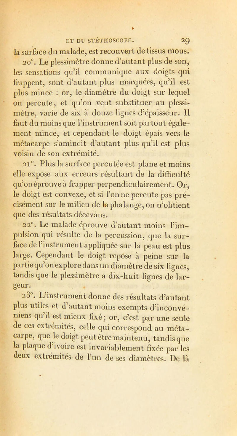 la surface du malade, est recouvert de tissus mous» 20°. Le plessimètre donne d’autant plus de son, les sensations qu’il communique aux doigts qui frappent, sont d’autant plus marquées, qu’il est plus mince : or, le diamètre du doigt sur lequel on percute, et qu’on veut substituer au plessi- mètre, varie de six à douze lignes d’épaisseur. 11 faut du moins que l’instrument soit partout égale- ment mince, et cependant le doigt épais vers le métacarpe s’amincit d’autant plus qu’il est plus voisin de son extrémité. 2i°. Plus la surface percutée est plane et moins elle expose aux erreurs résultant de la difficulté qu’on éprouve à frapper perpendiculairement. Or, le doigt est convexe, et si l’on ne percute pas pré- cisément sur le milieu de la phalange, on n’obtient que des résultats décevans. 22°. Le malade éprouve d’autant moins l’im- pulsion qui résulte de la percussion, que la sur- face de l’instrument appliquée sur la peau est plus large. Cependant le doigt repose à peine sur la partie qu’on explore dans un diamètre de six lignes, tandis que le plessimètre a dix-huit lignes de lar- geur. 23°. L’instrument donne des résultats d’autant plus utiles et d’autant moins exempts d’inconvé- niens qu il est mieux fixé ; or, c’est par une seule de ces extrémités, celle qui correspond au méta- carpe, que le doigt peut être maintenu, tandis que la plaque d ivoire est invariablement fixée par les deux extrémités de l’un de ses diamètres. De là