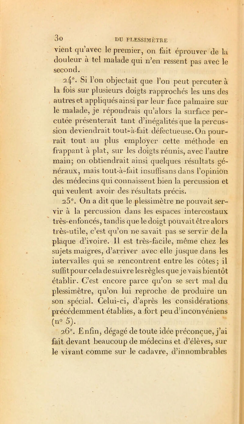 vient qu’avec le premier, on fait éprouver de la douleur à tel malade qui n’en ressent pas avec le second. 24°* Si l’on objectait que l’on peut percuter à la fois sur plusieurs doigts rapprochés les uns des autres et appliqués ainsi par leur face palmaire sur le malade, je répondrais qu’alors la surface per- cutée présenterait tant d’inégalités que la percus- sion deviendrait tout-à-fait défectueuse. On pour- rait tout au plus employer cette méthode en frappant à plat, sur les doigts réunis, avec l’autre main- on obtiendrait ainsi quelques résultats gé- néraux, mais tout-à-fait insuffisans dans l’opinion des médecins qui connaissent bien la percussion et qui veulent avoir des résultats précis. 25°. On a dit que le piessimètre ne pouvait ser- vir à la percussion dans les espaces intercostaux très-enfoncés, tandis que le doigt pouvait être alors très-utile, c’est qu’on ne savait pas se servir de la plaque d’ivoire. 11 est très-facile, même chez les sujets maigres, d’arriver avec elle jusque dans les intervalles qui se rencontrent entre les côtes; il suffit pour cela de suivre les règles que je vais bientôt établir. C’est encore parce qu’on se sert mal du piessimètre, qu’on lui reproche de produire un son spécial. Celui-ci, d’après les considérations précédemment établies, a fort peud’incônvéniens (n° 5). 26°. Enfin, dégagé de toute idée préconçue, j’ai fait devant beaucoup de médecins et d’élèves, sur le vivant comme sur le cadavre, d’innombrables