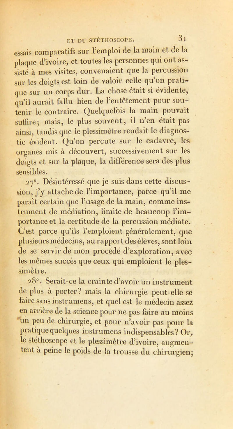 essais comparatifs sur l’emploi de la main et de la plaque d’ivoire, et toutes les personnes qui ont as- sisté à mes visites, convenaient que la percussion sur les doigts est loin de valoir celle qu’on prati- que sur un corps dur. La chose était si évidente, qu’il aurait fallu bien de l’entêtement pour sou- tenir le contraire. Quelquefois la main pouvait suffire ; mais, le plus souvent, il n’en était pas ainsi, tandis que le plessimètre rendait le diagnos- tic évident. Qu’on percute sur le cadavre, les organes mis à découvert, successivement sur les doigts et sur la plaque, la difféi’ence sera des plus sensibles. 270. Désintéressé que je suis dans cette discus- sion, j’y attache de l’importance, parce qu’il me paraît certain que l’usage de la main, comme ins- trument de médiation, limite de beaucoup l’im- portance et la certitude de la percussion médiate. C’est parce qu’ils l’emploient généralement, que plusieurs médecins, au rapport des élèves, sont loin de se servir de mon procédé d’exploration, avec les mêmes succès que ceux qui emploient le ples- simètre. 28°. Serait-ce la crainte d’avoir un instrument de plus à porter? mais la chirurgie peut-elle se faire sans instrumens, et quel est le médecin assez en arrière de la science pour ne pas faire au moins un peu de chirurgie, et pour n’avoir pas pour la pratique quelques instrumens indispensables? Or, le stéthoscope et le plessimètre d’ivoire, augmen- tent à peine le poids de la trousse du chirurgien;