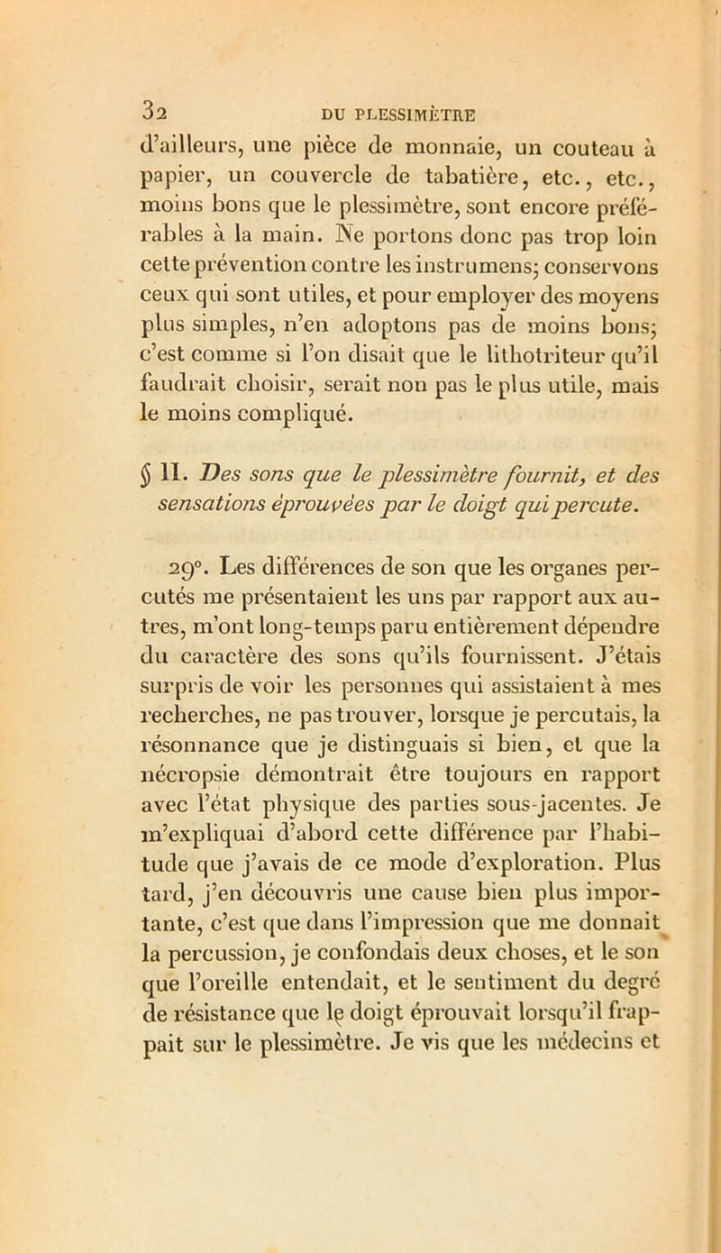 d’ailleurs, une pièce de monnaie, un couteau à papier, un couvercle de tabatière, etc., etc., moins bons que le plessimètre, sont encore préfé- rables a la main. ISe portons donc pas trop loin cette prévention contre les instrumens; conservons ceux qui sont utiles, et pour employer des moyens plus simples, n’en adoptons pas de moins bons; c’est comme si l’on disait que le lithotriteur qu’il faudrait choisir, serait non pas le plus utile, mais le moins compliqué. $ 11. T) es sons que le plessimètre fournit, et des sensations éprouvées par le doigt qui percute. 290. Les différences de son que les organes per- cutés me présentaient les uns par rapport aux au- tres, m’ont long-temps paru entièrement dépendre du caractère des sons qu’ils fournissent. J’étais surpris de voir les personnes qui assistaient à mes recherches, ne pas trouver, lorsque je percutais, la résonnance que je distinguais si bien, et que la nécropsie démontrait être toujours en rapport avec l’état physique des parties sous-jacentes. Je m’expliquai d’abord cette différence par l’habi- tude que j’avais de ce mode d’exploration. Plus tard, j’en découvris une cause bien plus impor- tante, c’est que dans l’impression que me donnait la percussion, je confondais deux choses, et le son que l’oreille entendait, et le sentiment du degré de résistance que lç doigt éprouvait lorsqu’il frap- pait sur le plessimètre. Je vis que les médecins et