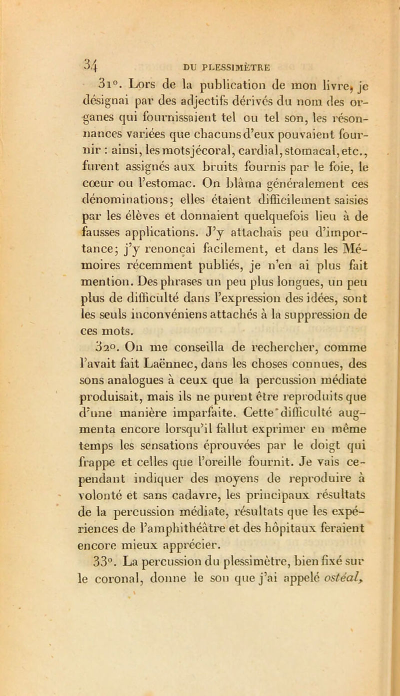 3i°. Lors de la publication de mon livre) je désignai par des adjectifs dérives du nom des or- ganes qui fournissaient tel ou tel son, les réson- nances variées que chacuns d’eux pouvaient four- nir : ainsi, les motsjécoral, cardial, stomacal, etc., furent assignés aux bruits fournis par le foie, le cœur ou l’estomac. On blâma généralement ces dénominations; elles étaient difficilement saisies par les élèves et donnaient quelquefois lieu à de fausses applications. J’y attachais peu d’impor- tance; j’y renonçai facilement, et dans les Mé- moires récemment publiés, je n’en ai plus fait mention. Des phrases un peu plus longues, un peu plus de difficulté dans l’expression des idées, sont les seuls inconvéniens attachés à la suppression de ces mots. 32°. On me conseilla de rechercher, comme l’avait fait Laënnec, dans les choses connues, des sons analogues à ceux que la percussion médiate produisait, mais ils ne purent être reproduits que d’une manière imparfaite. Cette'difficulté aug- menta encore lorsqu’il fallut exprimer en même temps les sensations éprouvées par le doigt qui frappe et celles que l’oreille fournit. Je vais ce- pendant indiquer des moyens de reproduire à volonté et sans cadavre, les principaux résultats de la percussion médiate, résultats que les expé- riences de l’amphithéâtre et des hôpitaux feraient encore mieux apprécier. 33°. La percussion du plessimètre, bien fixé sur le coronal, donne le son que j’ai appelé ostéal.