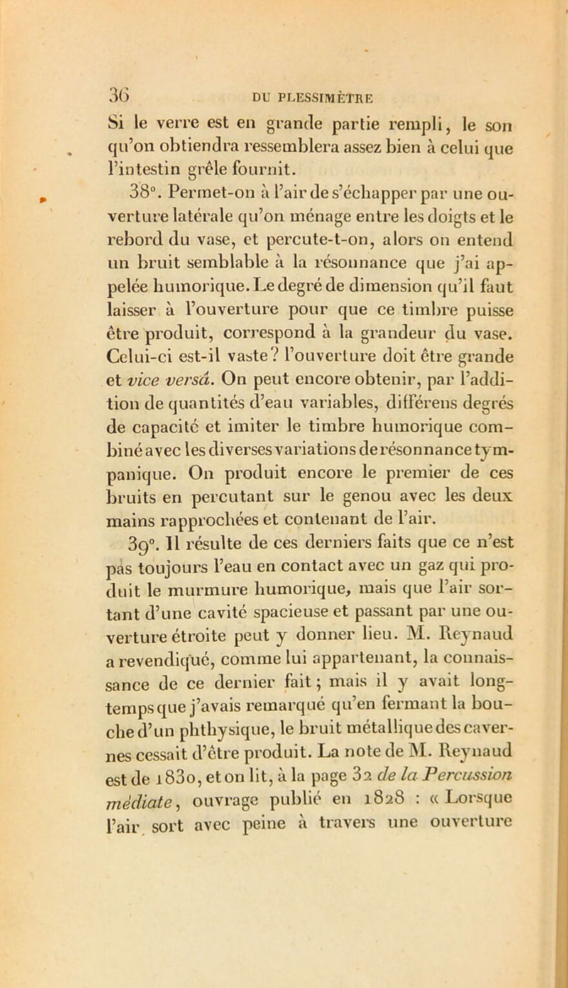 Si le verre est en grande partie rempli, le son qu’on obtiendra ressemblera assez bien à celui que l’intestin grêle fournit. 38°. Permet-on à l’air de s’échapper par une ou- verture latérale qu’on ménage entre les doigts et le rebord du vase, et percute-t-on, alors on entend un bruit semblable à la résonnance que j’ai ap- pelée huinorique.Ledegréde dimension qu’il faut laisser à l’ouverture pour que ce timbre puisse être produit, correspond à la grandeur du vase. Celui-ci est-il vaste? l’ouverture doit être grande et vice versa. On peut encore obtenir, par l’addi- tion de quantités d’eau variables, dilférens degrés de capacité et imiter le timbre humorique com- biné avec les diverses variations de résonnance tym- panique. On produit encore le premier de ces bruits en percutant sur le genou avec les deux mains rapprochées et contenant de l’air. 39°. 11 résulte de ces derniers faits que ce n’est pas toujours l’eau en contact avec un gaz qui pro- duit le murmure humorique, mais que l’air sor- tant d’une cavité spacieuse et passant par une ou- verture étroite peut y donner lieu. M. Reynaud a revendiqué, comme lui appartenant, la connais- sance de ce dernier fait ; mais il y avait long- temps que j’avais remarqué qu’en fermant la bou- che d’un phthysique, le bruit métallique des caver- nes cessait d’être produit. La note de M. Reynaud est de i83o, et on lit, à la page 3a de la Percussion médiate, ouvrage publié en 1828 : «Lorsque l’air sort avec peine à travers une ouverture