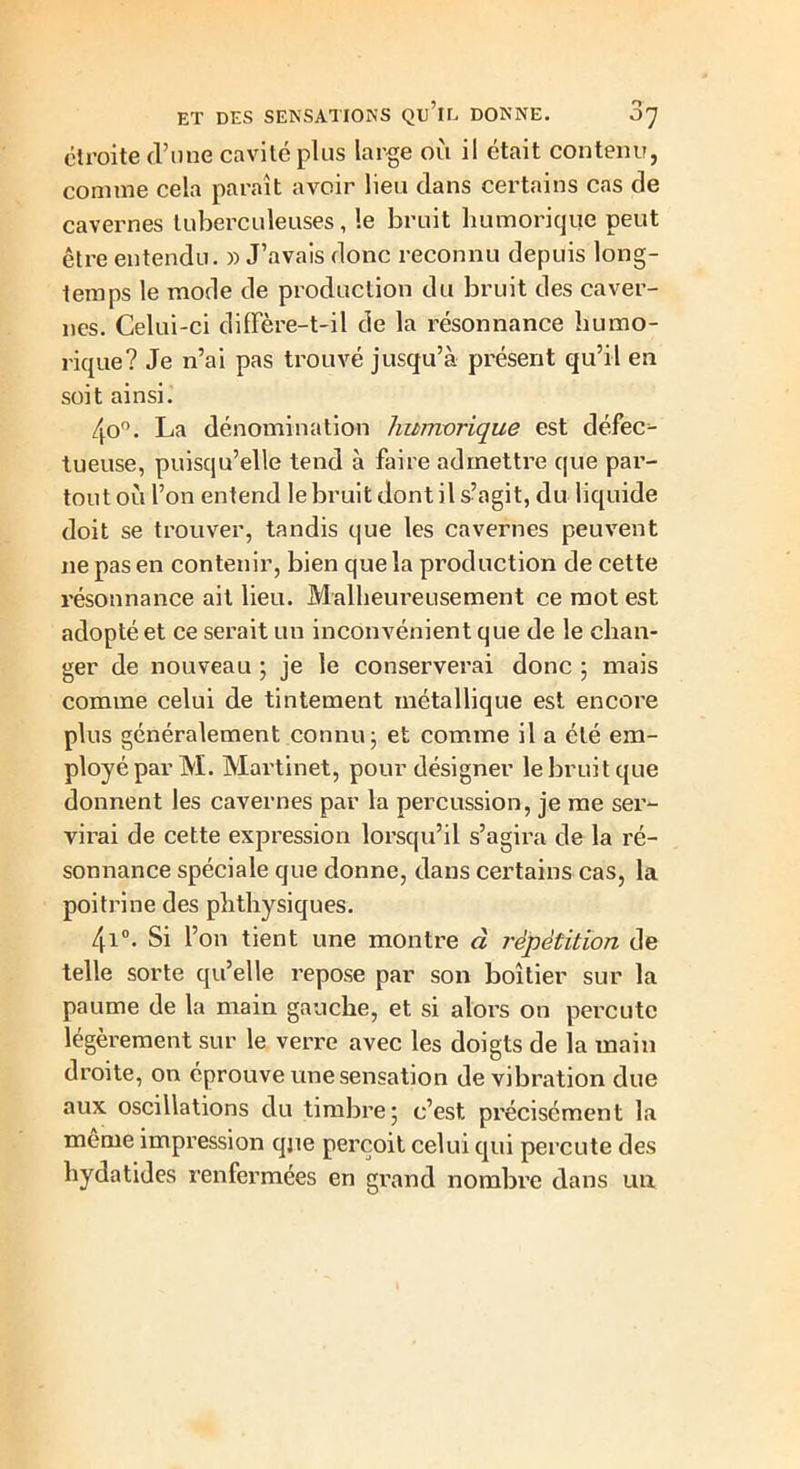 étroite d’une cavité plus large où il était contenu, comme cela paraît avoir lieu dans certains cas de cavernes tuberculeuses, le bruit humorique peut être entendu. » J’avais donc reconnu depuis long- temps le mode de production du bruit des caver- nes. Celui-ci diffère-t-il de la résonnance humo- rique? Je n’ai pas trouvé jusqu’à présent qu’il en soit ainsi. 4o°. La dénomination humorique est défec- tueuse, puisqu’elle tend à faire admettre que par- tout où l’on entend le bruit dont il s’agit, du liquide doit se trouver, tandis que les cavernes peuvent ne pas en contenir, bien que la production de cette résonnance ait lieu. Malheureusement ce mot est adopté et ce serait un inconvénient que de le chan- ger de nouveau ; je le conserverai donc ; mais comme celui de tintement métallique est encore plus généralement connu; et comme il a été em- ployé par M. Martinet, pour désigner le bruit que donnent les cavernes par la percussion, je me ser- virai de cette expression lorsqu’il s’agira de la ré- sonnance spéciale que donne, dans certains cas, la poitrine des phthysiques. 4i°. Si l’on tient une montre à répétition de telle sorte qu’elle repose par son boîtier sur la paume de la main gauche, et si alors on percute légèrement sur le verre avec les doigts de la main droite, on éprouve une sensation de vibration due aux oscillations du timbre; c’est précisément la même impression que perçoit celui qui percute des hydatides renfermées en grand nombre dans un