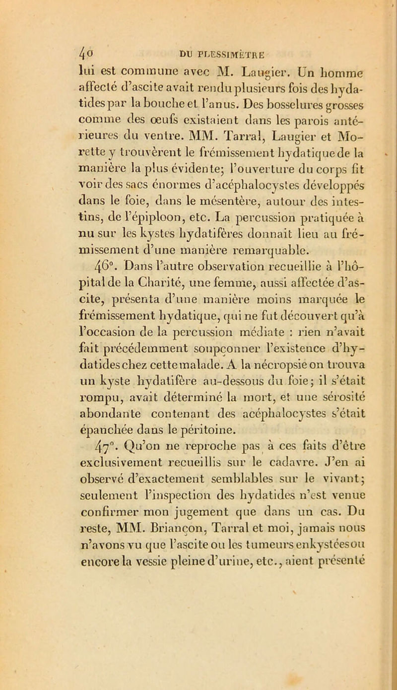 lui est commune avec M. Laugier. Un homme affeclé d’ascite avait rendu plusieurs fois des hyda- tidespar la bouche et l’anus. Des bosselures grosses comme des œufs existaient dans les parois anté- rieures du ventre. MM. Tarral, Laugier et Mo- rettey trouvèrent le frémissement hydatique de la manière la plus évidente; l’ouverture du corps fit voir des sacs énormes d’acéphalocystes développés dans le foie, dans le mésentère, autour des intes- tins, de l’épiploon, etc. La percussion pratiquée à nu sur les kystes hydatifères donnait lieu au fré- missement d’une manière remarquable. 46°. Dans l’autre observation recueillie à l’hô- pital de la Charité, une femme, aussi affectée d’as- cite, présenta d’une manière moins marquée le frémissement hydatique, qui ne fut découvert qu’à l’occasion de la percussion médiate : rien n’avait fait précédemment soupçonner l’existence d’hy- datideschez cette malade. A la nécropsiéon trouva un kyste hydatifère au-dessous du foie; il s’était rompu, avait déterminé la mort, et une sérosité abondante contenant des acéphalocystes s’était épanchée dans le péritoine. 47°. Qu’on ne reproche pas à ces faits d’être exclusivement recueillis sur le cadavre. J’en ai observé d’exactement semblables sur le vivant; seulement l’inspection des hydatides n’est venue confirmer mon jugement que dans un cas. Du reste, MM. Briançon, Tarral et moi, jamais nous n’avons vu que l’ascite ou les tumeurs enkystéesou encore la vessie pleine d’urine, etc., aient présenté