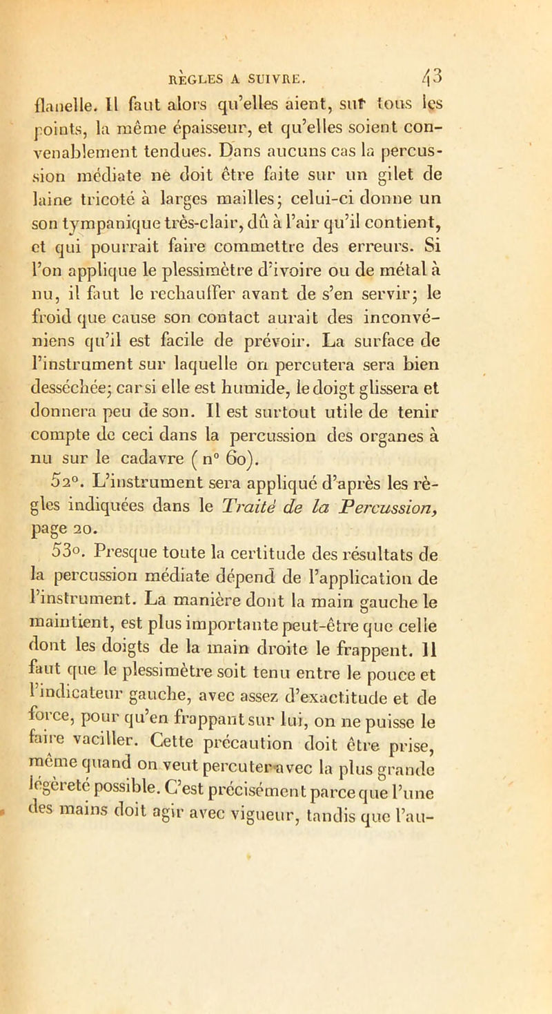 flanelle. Il faut alors qu’elles aient, sut tous les points, la même épaisseur, et qu’elles soient con- venablement tendues. Dans aucuns cas la percus- sion médiate ne doit être Dite sur un gilet de laine tricoté à larges mailles; celui-ci donne un son tympanique très-clair, dû à l’air qu’il contient, et qui pourrait faire commettre des erreurs. Si l’on applique le plessimètre d’ivoire ou de métal à nu, il faut le rechaulfer avant de s’en servir; le froid que cause son contact aurait des inconvé- niens qu’il est facile de prévoir. La surface de l’instrument sur laquelle on percutera sera bien desséchée; car si elle est humide, le doigt glissera et donnera peu de son. Il est surtout utile de tenir compte de ceci dans la percussion des organes à nu sur le cadavre ( n° 60). 52°. L’instrument sera appliqué d’après les rè- gles indiquées dans le Traite de la Percussion, page 20. 53o. Presque toute la certitude des résultats de la percussion médiate dépend de l’application de l’instrument. La manière dont la main aauche le . . O maintient, est plus importante peut-être que celle dont les doigts de la main droite le frappent. Il faut que le plessimètre soit tenu entre le pouce et l’indicateur gauche, avec assez d’exactitude et de foi ce, pour qu en frappant sur lui, on ne puisse le faire vaciller. Cette précaution doit être prise, même quand on veut percuter avec la plus grande légèreté possible. C’est précisément parce que l’une des mains doit agir avec vigueur, tandis que l’au-