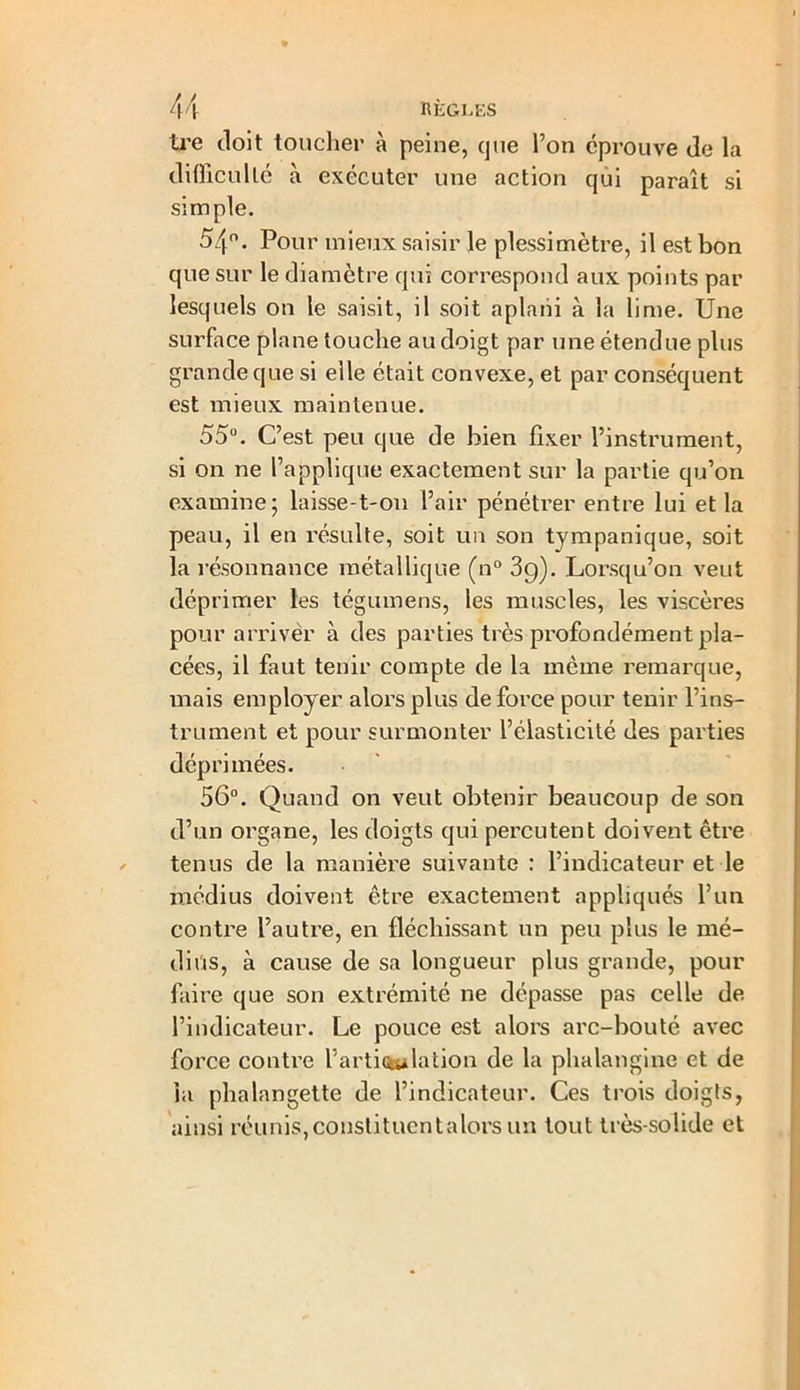 tre doit toucher à peine, que Ton éprouve de la difficulté à exécuter une action qui paraît si simple. 54°. Pour mieux saisir le plessimètre, il est bon que sur le diamètre qui correspond aux points par lesquels on le saisit, il soit aplani à la lime. Une surface plane touche au doigt par une étendue plus grande que si elle était convexe, et par conséquent est mieux maintenue. 55°. C’est peu que de bien fixer l’instrument, si on ne l’applique exactement sur la partie qu’on examine; laisse-t-011 l’air pénétrer entre lui et la peau, il en résulte, soit un son tympanique, soit la résonnance métallique (n° 3g). Lorsqu’on veut déprimer les tégumens, les muscles, les viscères pour arriver à des parties très profondément pla- cées, il faut tenir compte de la même remarque, mais employer alors plus de force pour tenir l’ins- trument et pour surmonter l’élasticité des parties déprimées. 56°. Quand on veut obtenir beaucoup de son d’un organe, les doigts qui percutent doivent être tenus de la manière suivante : l’indicateur et le médius doivent être exactement appliqués l’un contre l’autre, en fléchissant un peu plus le mé- dius, à cause de sa longueur plus grande, pour faire que son extrémité ne dépasse pas celle de l’indicateur. Le pouce est alors arc-bouté avec force contre l’arti<ta*lation de la phalangine et de la phalangette de l’indicateur. Ces trois doigts, ainsi réunis, constituent a lors un tout très-solide et