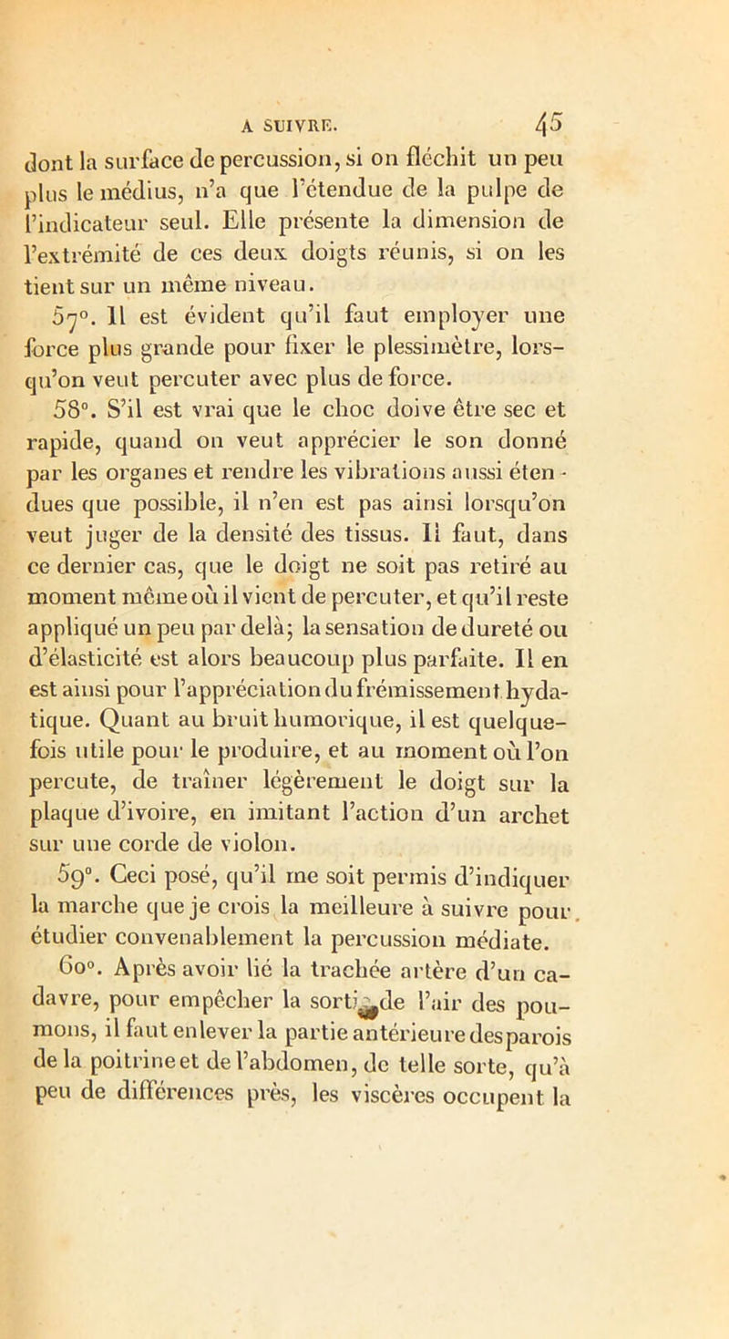 dont la surface de percussion, si on fléchit un peu plus le médius, n’a que l’ctendue de la pulpe de l’indicateur seul. Elle présente la dimension de l’extrémité de ces deux doigts réunis, si on les tient sur un même niveau. S^0. 11 est évident qu’il faut employer une force plus grande pour fixer le plessimètre, lors- qu’on veut percuter avec plus de force. 58°. S’il est vrai que le choc doive être sec et rapide, quand on veut apprécier le son donné par les organes et rendre les vibrations aussi éten • dues que possible, il n’en est pas ainsi lorsqu’on veut juger de la densité des tissus. 11 faut, dans ce dernier cas, que le doigt ne soit pas retiré au moment même 011 il vient de percuter, et qu’il reste appliqué un peu par delà; la sensation de dureté ou d’élasticité est alors beaucoup plus parfaite. Il en est ainsi pour l’appréciation du frémissement hyda- tique. Quant au bruit humorique, il est quelque- fois utile pour le produire, et au moment où l’on percute, de traîner légèrement le doigt sur la plaque d’ivoire, en imitant l’action d’un archet sur une corde de violon. 59°. Ceci posé, qu’il me soit permis d’indiquer la marche que je crois la meilleure à suivre pour étudier convenablement la percussion médiate. 6o°. Après avoir lié la trachée artère d’un ca- davre, pour empêcher la sorti^de l’air des pou- mons, il faut enlever la partie antérieure desparois delà poitrine et de l’abdomen, de telle sorte, qu’à peu de différences près, les viscères occupent la