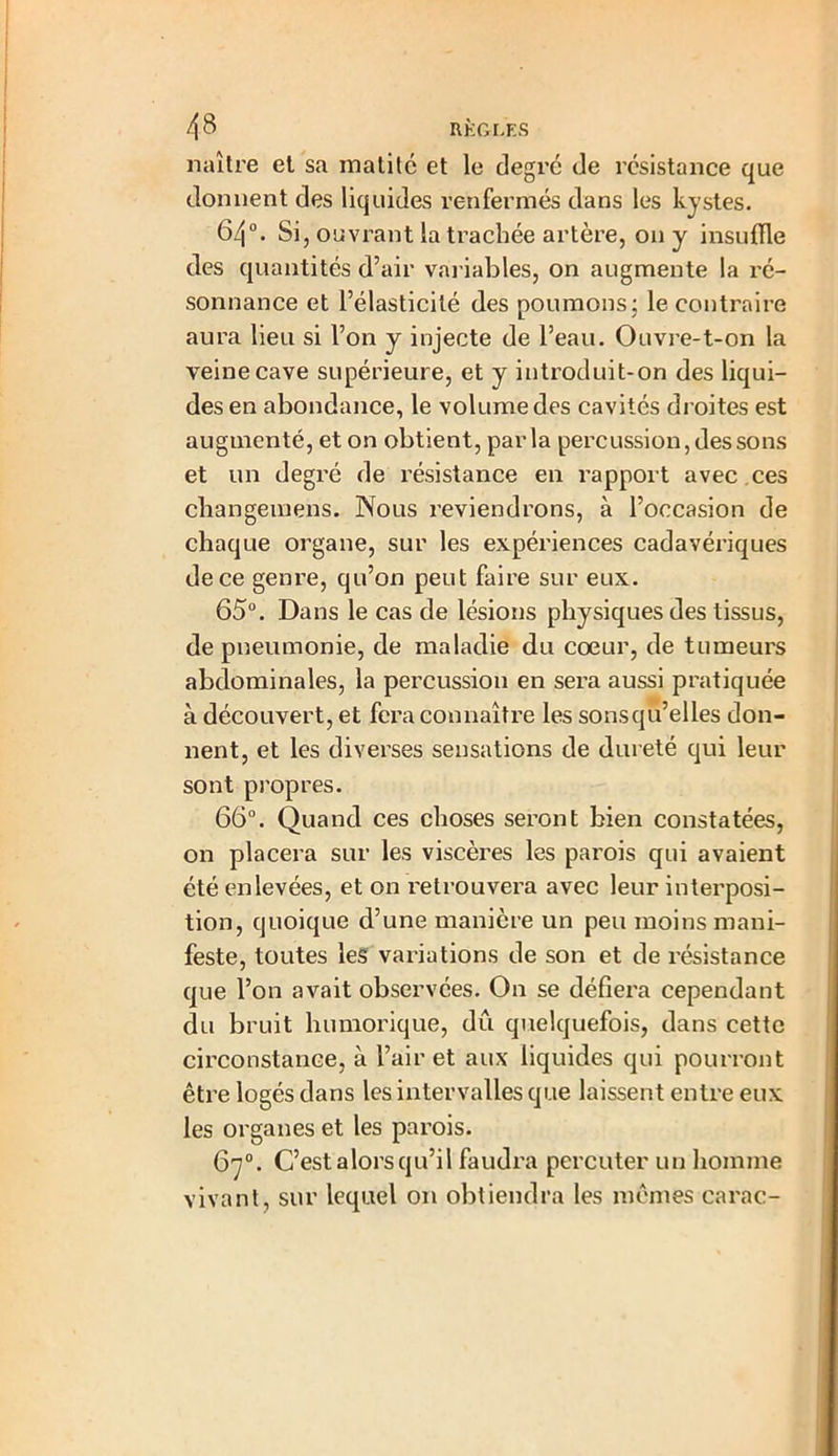 4 8 RÈGLES naître et sa matité et le degré de résistance que donnent des liquides renfermés dans les kystes. 64°. Si , ouvrant la trachée artère, on y insuffle des quantités d’air variables, on augmente la ré- sonnance et l’élasticité des poumons; le contraire aura lieu si l’on y injecte de l’eau. Ouvre-t-on la veine cave supérieure, et y introduit-on des liqui- des en abondance, le volume des cavités droites est augmenté, et on obtient, parla percussion, des sons et un degré de résistance en rapport avec ces changemens. Nous reviendrons, à l’occasion de chaque organe, sur les expériences cadavériques de ce genre, qu’on peut faire sur eux. 65°. Dans le cas de lésions physiques des tissus, de pneumonie, de maladie du cœur, de tumeurs abdominales, la percussion en sera aussi pratiquée à découvert, et fera connaître les sonsqu’elles don- nent, et les diverses sensations de dureté qui leur sont propres. 66°. Quand ces choses seront bien constatées, on placera sur les viscères les parois qui avaient été enlevées, et on retrouvera avec leur interposi- tion, quoique d’une manière un peu moins mani- feste, toutes les variations de son et de résistance que l’on avait observées. On se défiera cependant du bruit humorique, dû quelquefois, dans cette circonstance, à l’air et aux liquides qui pourront être logés dans les intervalles que laissent entre eux les organes et les parois. 67°. C’est alors qu’il faudra percuter un homme vivant, sur lequel on obtiendra les mêmes carac-