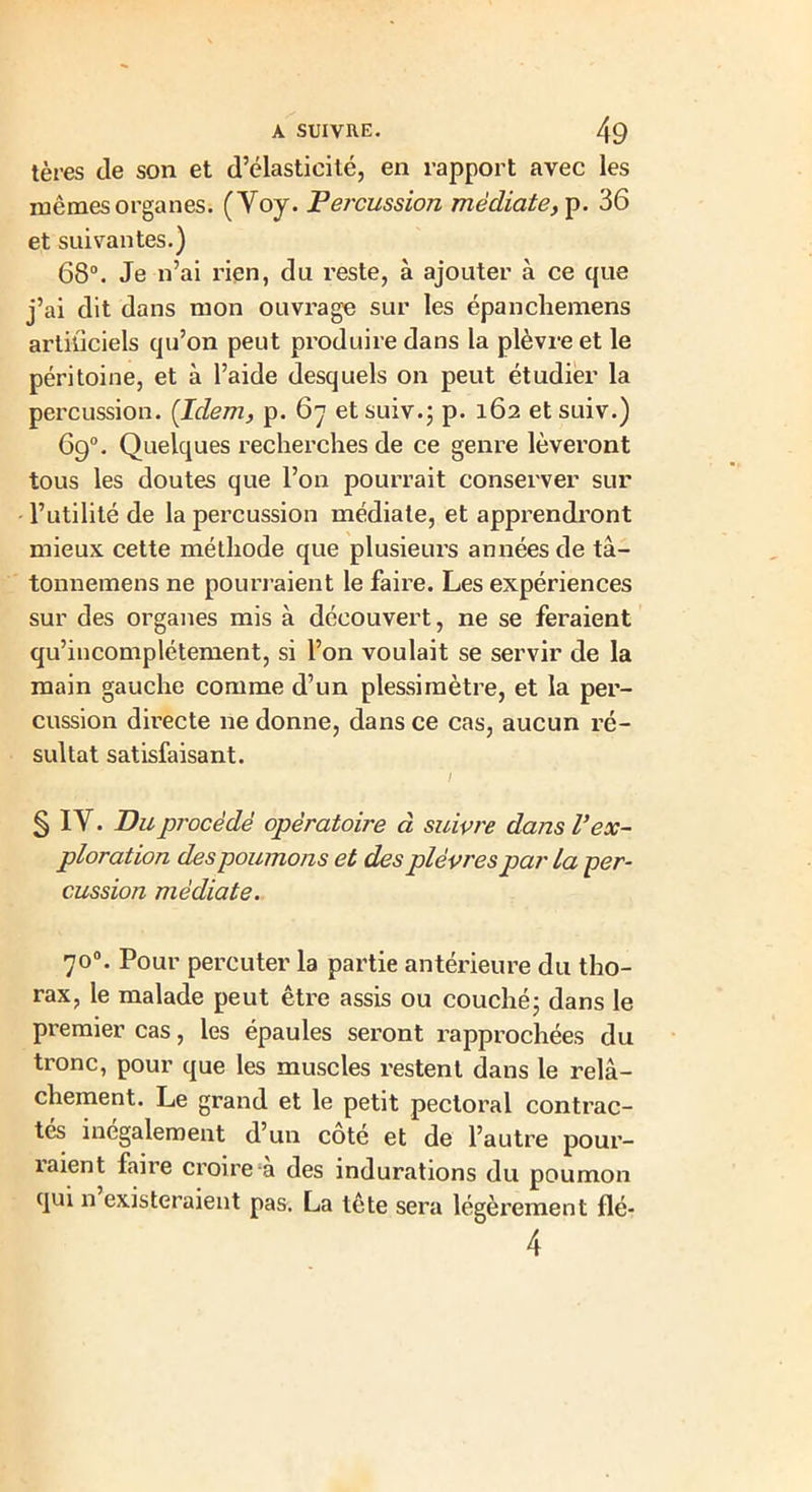 tères Je son et d’élasticité, en rapport avec les mêmes organes. (Voy. Percussion médiate, p. 36 et suivantes.) 68°. Je n’ai rien, du reste, à ajouter à ce que j’ai dit dans mon ouvrage sur les épanchemens artiliciels qu’on peut produire dans la plèvre et le péritoine, et à l’aide desquels on peut étudier la percussion. [Idem, p. 67 et suiv.; p. 162 et suiv.) 69°. Quelques recherches de ce genre lèveront tous les doutes que l’on pourrait conserver sur l’utilité de la percussion médiale, et apprendront mieux cette méthode que plusieurs années de tâ- tonnemens ne pourraient le faire. Les expériences sur des organes mis à découvert, ne se feraient qu’incomplétement, si l’on voulait se servir de la main gauche comme d’un plessimètre, et la per- cussion directe ne donne, dans ce cas, aucun ré- sultat satisfaisant. ’ / § IV. Pu procédé opératoire à suivre dans V ex- ploration des poumons et des plèvres par la per- cussion médiate. 70°. Pour percuter la partie antérieure du tho- rax, le malade peut être assis ou couché; dans le premier cas, les épaules seront rapprochées du tronc, pour que les muscles restent dans le relâ- chement. Le grand et le petit pectoral contrac- tés inégalement d’un coté et de l’autre pour- îaient faire croire a des indurations du poumon qui n existeraient pas. La tête sera légèrement flé- 4