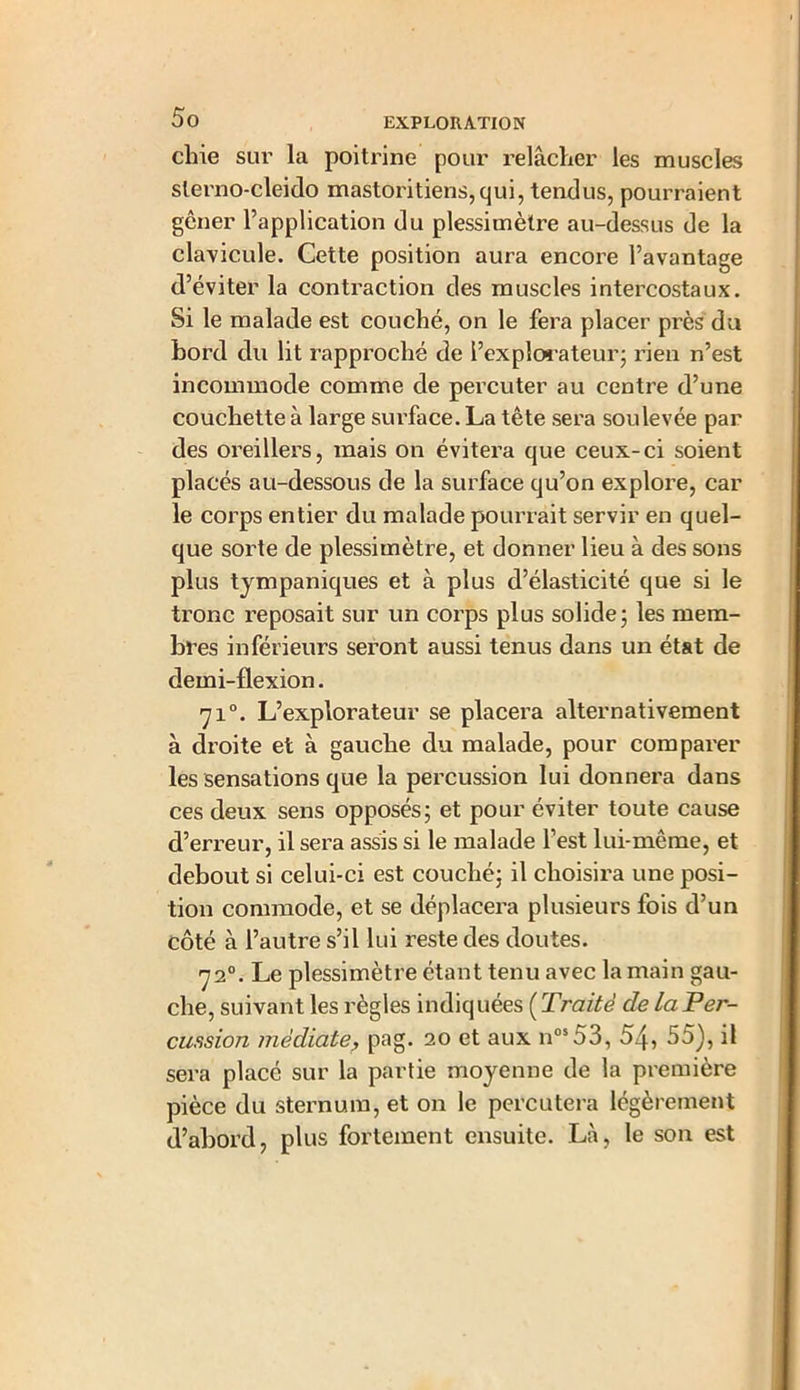 chie sur la poitrine pour relâcher les muscles slerno-cleido mastoritiens,qui, tendus, pourraient gêner l’application du plessimètre au-dessus de la clavicule. Cette position aura encore l’avantage d’éviter la contraction des muscles intercostaux. 51 le malade est couché, on le fera placer près du bord du lit rapproché de l’explorateur; rien n’est incommode comme de percuter au centre d’une couchette à large surface. La tête sera soulevée par des oreillers, mais on évitera que ceux-ci soient placés au-dessous de la surface qu’on explore, car le corps entier du malade pourrait servir en quel- que sorte de plessimètre, et donner lieu à des sons plus tympaniques et à plus d’élasticité que si le tronc reposait sur un corps plus solide; les mem- bres inférieurs seront aussi tenus dans un état de demi-flexion. 710. L’explorateur se placera alternativement à droite et à gauche du malade, pour comparer les sensations que la percussion lui donnera dans ces deux sens opposés; et pour éviter toute cause d’erreur, il sera assis si le malade l’est lui-même, et debout si celui-ci est couché; il choisira une posi- tion commode, et se déplacera plusieurs fois d’un côté à l’autre s’il lui reste des doutes. 720. Le plessimètre étant tenu avec la main gau- che, suivant les règles indiquées ( Traité de la Per- cussion médiate, pag. 20 et aux nos53, 54, 55), il sera placé sur la partie moyenne de la première pièce du sternum, et on le percutera légèrement d’abord, plus fortement ensuite. Là, le son est