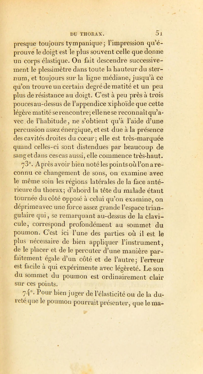 5 J presque toujours tympanique; l’impression qu’é- prouve le doigt est le plus souvent celle que donne un corps élastique. On fait descendre successive- ment le plessimètre dans toute la hauteur du ster- num, et toujours sur la ligne médiane, jusqu’à ce qu’on trouve un certain degré de matité et un peu plus de résistance au doigt. C’est à peu près à trois pouces au-dessus de l’appendice xiphoïde que cette légère matité se rencontre; elle ne se reconnaît qu’a- vec de l’habitude, ne s’obtient qu’à l’aide d’une percussion assez énergique, et est due à la présence des cavités droites du cœur; elle est très-marquée quand celles-ci sont distendues par beaucoup de sang et dans ces cas aussi, elle commence très-haut. 7 3°. Après avoir bien noté les points où l’on a re- connu ce changement de sons, on examine avec le même soin les ï’égions latérales de la face anté- rieure du thorax; d’abord la tête du malade étant tournée du côté opposé à celui qu’on examine, on déprime avec une force assez grande l’espace trian- gulaire qui, se remarquant au-dessus de la clavi- cule, correspond profondément au sommet du poumon. C’est ici l’une des parties où il est le plus nécessaire de bien appliquer l’instrument, de le placer et de le percuter d’une manière par- faitement égalé d’un coté et de l’autre; l’erreur est facile à qui expérimente avec légèreté. Le son du sommet du poumon est ordinairement clair sur ces points. 74°- Pour bien juger de l’élasticité ou de la du- reté que le poumon pourrait présenter, que le ma-