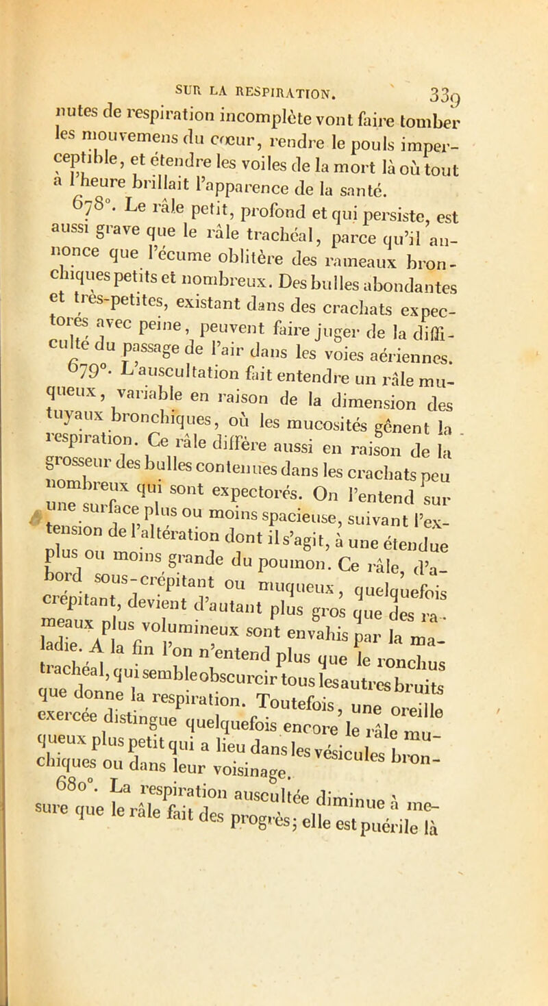 mîtes de respiration incomplète vont faire tomber les mouvemens du cœur, rendre le pouls imper- ceptible, et etendre les voiles de la mort là où tout a 1 heure brillait l’apparence de la santé. 07S0. Le râle petit, profond et qui persiste, est aussi grave que le râle trachéal, parce qu’il an- nonce que l’écume oblitère des rameaux bron- chiques petits et nombreux. Des bulles abondantes e les-petites, existant dans des crachats expec- ores avec peine, peuvent faire juger de la diffi- CU!!C du saSe de Fair dans les voies aériennes. 79°. L auscultation fait entendre un râle mu- queux, variable en raison de la dimension des tuyaux bronchiques, où les mucosités gênent la respiration. Ce râle diffère aussi en raison de la ' giosseur des bulles contenues dans les crachats peu un” uX q'ï S°nt eX?ectorfe- O l’entend sur t . l ' “ Plus ou “Oins spacieuse, suivant l’ex- tension de I alteration dont ils’agit, à u„c étendue plus ou moins grande du poumon. Ce râle d’a bord sous-crépitant ou muqueux, quelquefois crépitant, devient d’autant plus gro que des ” meaux p us volumineux sont envahis par ]a ma adie A la fin l’on n’entend plus que le roncTus trachéal, qui semble obscurcir tous lesauti-eTbruits que donne la respiration. Toutefois, une oreille exercee distingue quelquefois encore le râle m , queux plus petit qui a lieu dans les vésicules brn chiques ou dans leur voisinage. ^ 68o°. La respiration auscultée dirnimm ' -re que ,e râle feitdesprog,és;^~a