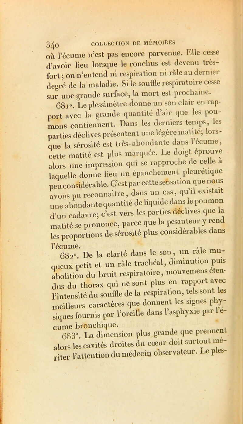 où l’écume n’est pas encore parvenue. Elle cesse d’avoir lieu lorsque le ronchus est devenu très- fort • on n’entend ni respiration ni râle au dernier degré de la maladie. Si le souffle respiratoire cesse sur une grande surface, la mort est prochaine. 68i°. Le plessimètre donne un son clair en rap- port avec la grande quantité d’air que les pou- mons contiennent. Dans les derniers temps, les parties déclives présentent une légère maille; lors- que la sérosité est très-abondante dans l’écume, cette matité est plus marquée. Le doigt éprouve alors une impression qui se rapproche de celle a laquelle donne lieu un épanchement pleurétique peu considérable. C’est par cette sensation que nous avons pu reconnaître , dans un cas, qu’il existait une abondante quantité de liquide dans le poumon d’un cadavre; c’est vers les parties déclives que la matité se prononce, parce que la pesanteur y rend les proportions de sérosité plus considérables dans i’écume. , A, 682° De la clarté dans le son, un raie mu- jueux petit et un râle trachéal, diminution puis abolition du bruit respiratoire, mouvemens éten- dus du thorax qui ne sont plus en rapport avec l’intensité du souffle de la respiration, tels sont les meilleurs caractères que donnent les signes p y- siques fournis par l’oreille dans l’asphyxie par 1 e- cume bronchique. 683°. La dimension plus grande que prennent alors les cavités droites du coeur doit surtout mo- nter l’attention du médecin observateur. Le p es-