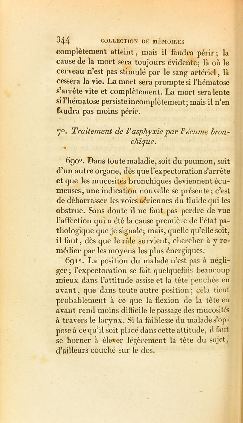 complètement atteint, mais il faudra périr; la cause de la mort sera toujours évidente; là où le cerveau n’est pas stimulé par le sang artériel, là cessera la vie. La mort sera prompte si l’hématose s’arrête vite et complètement. La mort sera lente si l’hématose persiste incomplètement; mais il n’en faudra pas moins périr. 7°. Traitement de Vasphyxie par Vécume bron- chique. 690°. Dans toute maladie, soit du poumon, soit d’un autre organe, dès que l’expectoration s’arrête et que les mucosités bronchiques deviennent écu- meuses, une indication nouvelle se présente; c’est de débarrasser les voies aériennes du fluide qui les obstrue. Sans doute il ne faut pas perdre de vue l’affection qui a été la cause première de l’état pa- thologique que je signale; mais, quelle qu’elle soit, il faut, dès que le râle survient, chercher à y re- médier par les moyens les plus énergiques. 691°. La position du malade n’est pas à négli- ger; l’expectoration se fait quelquefois beaucoup mieux dans l’attitude assise et la tête penchée en avant, que dans toute autre position; cela tient probablement à ce que la flexion de la tête en avant rend moins difficile le passage des mucosités à travers le larynx. Si la faiblesse du malade s’op- pose à ce qu’il soit placé dans cette attitude, il faut se borner à élever légèrement la tête du sujet, d’ailleurs couché sur le dos.