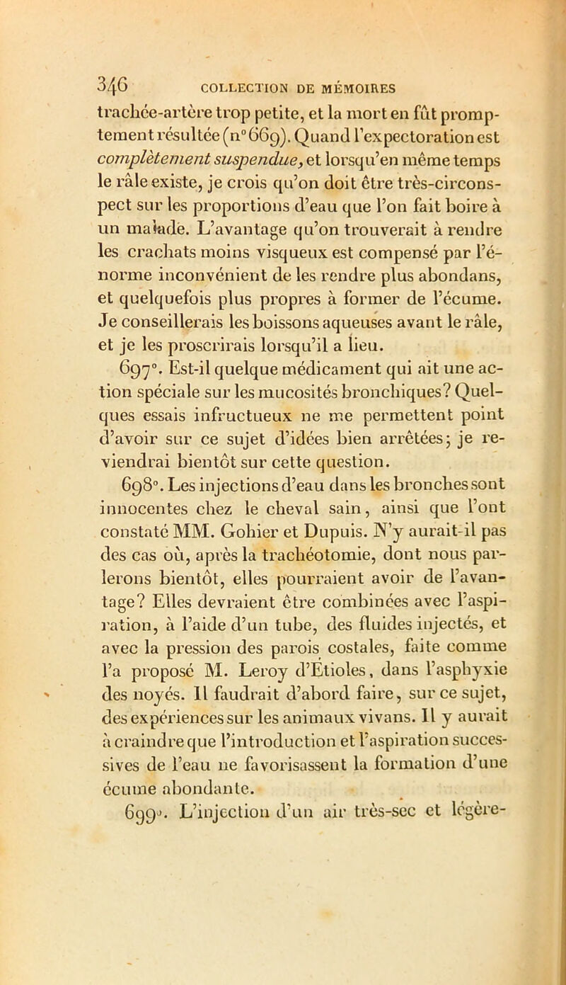 trachce-artère trop petite, et la mort en fut promp- tement résultée (n° 669). Quand l’expectoration est complètement suspendue, et lorsqu’en même temps le râle existe, je crois qu’on doit être très-circons- pect sur les proportions d’eau que l’on fait boire à un malade. L’avantage qu’on trouverait à rendre les crachats moins visqueux est compensé par l’é- norme inconvénient de les rendre plus abondans, et quelquefois plus propres à former de l’écume. Je conseillerais les boissons aqueuses avant le râle, et je les proscrirais lorsqu’il a lieu. 697°. Est-il quelque médicament qui ait une ac- tion spéciale sur les mucosités bronchiques? Quel- ques essais infructueux ne me permettent point d’avoir sur ce sujet d’idées bien arrêtées; je re- viendrai bientôt sur cette question. 698°. Les injections d’eau dans les bronches sont innocentes chez le cheval sain, ainsi que l’ont constaté MM. Gohier et Dupuis. N’y aurait-il pas des cas où, après la trachéotomie, dont nous par- lerons bientôt, elles pourraient avoir de l’avan- tage? Elles devraient être combinées avec l’aspi- ration, à l’aide d’un tube, des fluides injectés, et avec la pression des parois costales, faite comme l’a proposé M. Leroy d’Étioles, dans l’asphyxie des noyés. Il faudrait d’abord faire, sur ce sujet, des expériences sur les animaux vivans. Il y aurait à craindre que l’introduction et l’aspiration succes- sives de l’eau 11e favorisassent la formation d’une écume abondante. 699J. L’injection d’un air très-sec et légère-