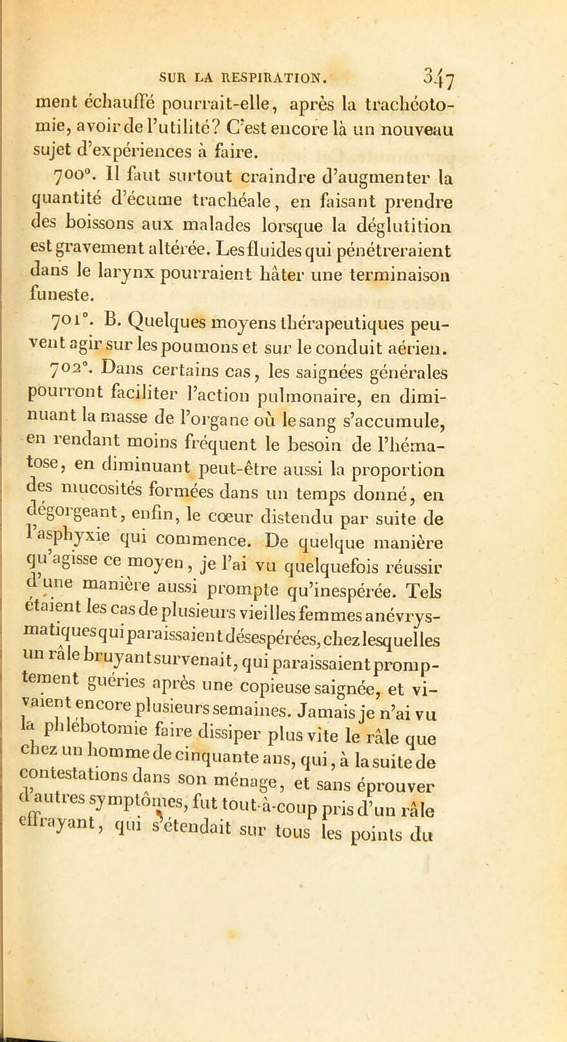 ment échauffé pourrait-elle, après la trachéoto- mie, avoir de l’utilité? C'est encore là un nouveau sujet d’expériences à faire. 700°. 11 faut surtout craindre d’augmenter la quantité d’écume trachéale, en faisant prendre des boissons aux malades lorsque la déglutition est gravement altérée. Les fluides qui pénétreraient dans le larynx pourraient hâter une terminaison funeste. 701°. B. Quelques moyens thérapeutiques peu- vent agir sur les poumons et sur le conduit aérien. 7020. Dans certains cas, les saignées générales pourront faciliter l’action pulmonaire, en dimi- nuant la masse de l’organe ou lesang s’accumule, en rendant moins fréquent le besoin de l’héma- tose, en diminuant peut-être aussi la proportion des mucosités formées dans un temps donné, en dtg01 géant, enfin, le cœur distendu par suite de asphjxie qui commence. De quelque manière qu agisse ce moyen, je l’ai vu quelquefois réussir d une manière aussi prompte qu’inespérée. Tels étaient les cas de plusieurs vieilles femmes anévrys- matiquesquiparaissaientdésespérées,cbezlesquelles un raie bruyant survenait, qui paraissaient promp- tement guéiies après une copieuse saignée, et vi- vaient encore plusieurs semaines. Jamais je n’ai vu , Plllebot°mie faire dissiper plus vite le râle que chez un homme de ci nouante ans, qui, à lasuitede contestatmns dans son ménage, et sans éprouver d autres symptômes, fut tout-à-coup prisd’un râle effrayant, qui s étendait sur tous les points du
