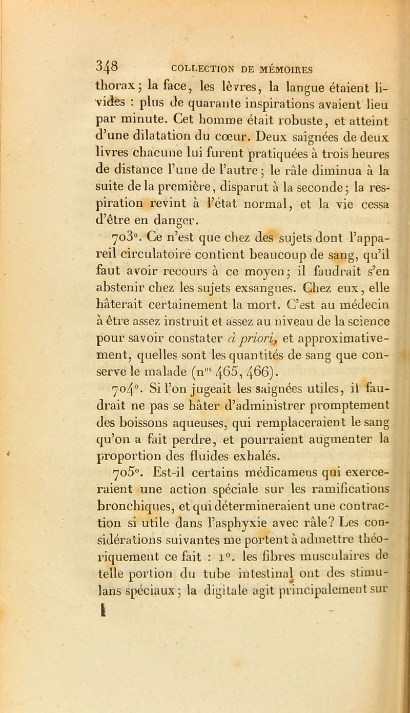thorax j la face, les lèvres, la langue étaient li- vides : plus de quarante inspirations avaient lieu par minute. Cet homme était robuste, et atteint d’une dilatation du cœur. Deux saignées de deux livres chacune lui furent pratiquées à trois heures de distance l’une de l’autre ; le râle diminua à la suite delà première, disparut à la seconde; la res- piration revint à l’état normal, et la vie cessa d’être en danger. 7o3°. Ce n’est que chez des sujets dont l’appa- reil circulatoire contient beaucoup de sang, qu’il faut avoir recours à ce moyen; il faudrait s’en abstenir chez les sujets exsangues. Chez eux, elle hâterait certainement la mort. C’est au médecin à être assez instruit et assez au niveau de la science pour savoir constater cl priori, et approximative- ment, quelles sont les quantités de sang que con- serve le malade (nos 465, 466). 704°- Si l’on jugeait les saignées utiles, il fau- drait ne pas se hâter d’administrer promptement des boissons aqueuses, qui remplaceraient le sang qu’on a fait perdre, et pourraient augmenter la proportion des fluides exhalés. 7o5°. Est-il certains médicameos qui exerce- raient une action spéciale sur les ramifications bronchiques, et qui détermineraient une contrac- tion si utile dans l’asphyxie avec râle? Les con- sidérations suivantes me portent à admettre théo- riquement ce fait : i°. les fibres musculaires de telle portion du tube intestinal ont des stimu- lans spéciaux ; la digitale agit principalement sur i