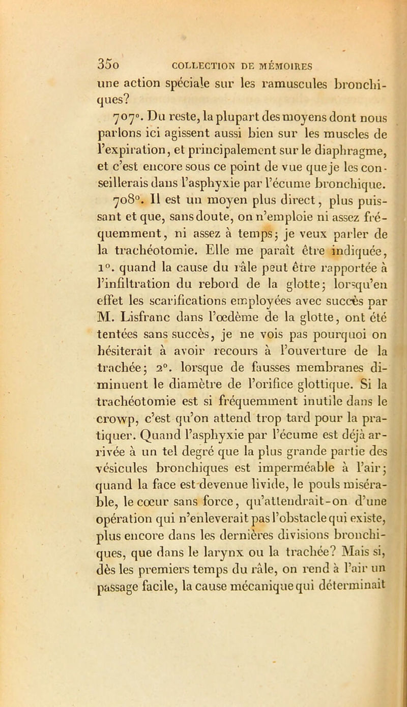 une action spéciale sur les ramuscules bronchi- ques? 707°. Du reste, la plupart des moyens dont nous parlons ici agissent aussi bien sur les muscles de l’expiration, et principalement sur le diaphragme, et c’est encore sous ce point de vue que je les con- seillerais dans l’asphyxie par l’écume bronchique. 708°. 11 est un moyen plus direct, plus puis- sant et que, sans doute, on n’emploie ni assez fré- quemment, ni assez à temps ; je veux parler de la trachéotomie. Elle me paraît être indiquée, i°. quand la cause du râle peut être rapportée à l’infiltration du rebord de la glotte; lorsqu’en effet les scarifications employées avec succès par M. Lisfranc dans l’oedème de la glotte, ont été tentées sans succès, je ne vois pas pourquoi on hésiterait à avoir recours à l’ouverture de la trachée; 20. lorsque de fausses membranes di- minuent le diamètre de l’orifice glotlique. Si la trachéotomie est si fréquemment inutile dans le crowp, c’est qu’on attend trop tard pour la pra- tiquer. Quand l’asphyxie par l’écume est déjà ar- rivée à un tel degré que la plus grande partie des vésicules bronchiques est imperméable à l’air; quand la face est devenue livide, le pouls miséra- ble, le coeur sans force, qu’attendrait-on d’une opération qui n’enleverait pas l’obstacle qui existe, plus encore dans les dernières divisions bronchi- ques, que dans le larynx ou la trachée? Mais si, dès les premiers temps du râle, on rend à l’air un passage facile, la cause mécanique qui déterminait