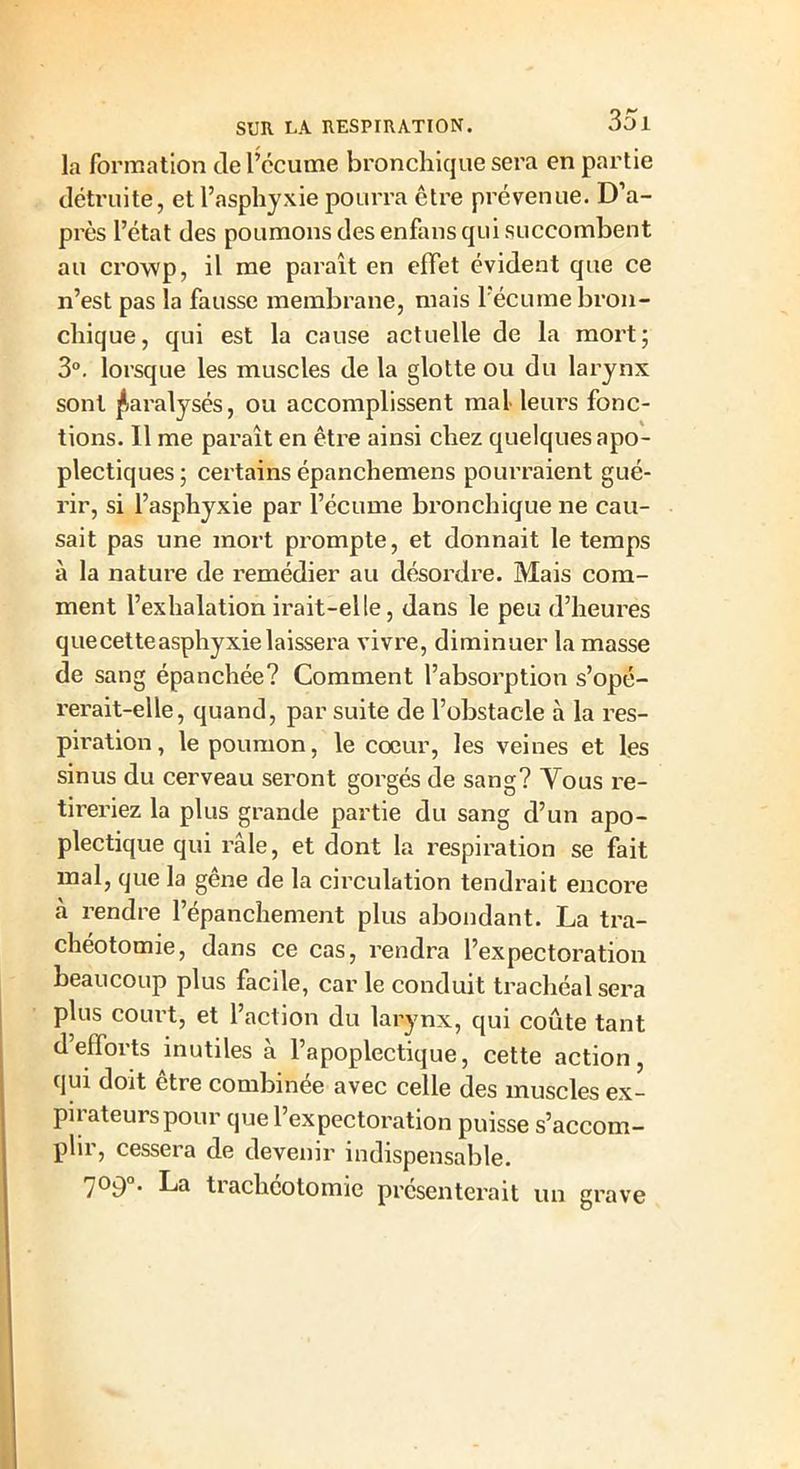 la formation de l’ccume bronchique sera en partie détruite, et l’asphyxie pourra être prévenue. D’a- près l’état des poumons des enfansqui succombent au crowp, il me paraît en effet évident que ce n’est pas la fausse membrane, mais l’écume bron- chique, qui est la cause actuelle de la mort; 3°. lorsque les muscles de la glotte ou du larynx sont paralysés, ou accomplissent mal leurs fonc- tions. Il me paraît en être ainsi chez quelques apo- plectiques ; certains épanchemens pourraient gué- rir, si l’asphyxie par l’écume bronchique ne cau- sait pas une mort prompte, et donnait le temps à la nature de remédier au désordre. Mais com- ment l’exhalation irait-elle, dans le peu d’heures que cette asphyxie laissera vivre, diminuer la masse de sang épanchée? Comment l’absorption s’opé- rerait-elle, quand, par suite de l’obstacle à la res- piration, le poumon, le coeur, les veines et les sinus du cerveau seront gorgés de sang? Yous re- tireriez la plus grande partie du sang d’un apo- plectique qui râle, et dont la respiration se fait mal, que la gêne de la circulation tendrait encore cà rendre l’épanchement plus abondant. La tra- chéotomie, dans ce cas, rendra l’expectoration beaucoup plus facile, car le conduit trachéal sera plus court, et l’action du larynx, qui coûte tant d’efforts inutiles à l’apoplectique, cette action, qui doit ctre combinée avec celle des muscles ex- pirateurs pour que l’expectoration puisse s’accom- plir, cessera de devenir indispensable. 7°9°. La trachéotomie présenterait un grave