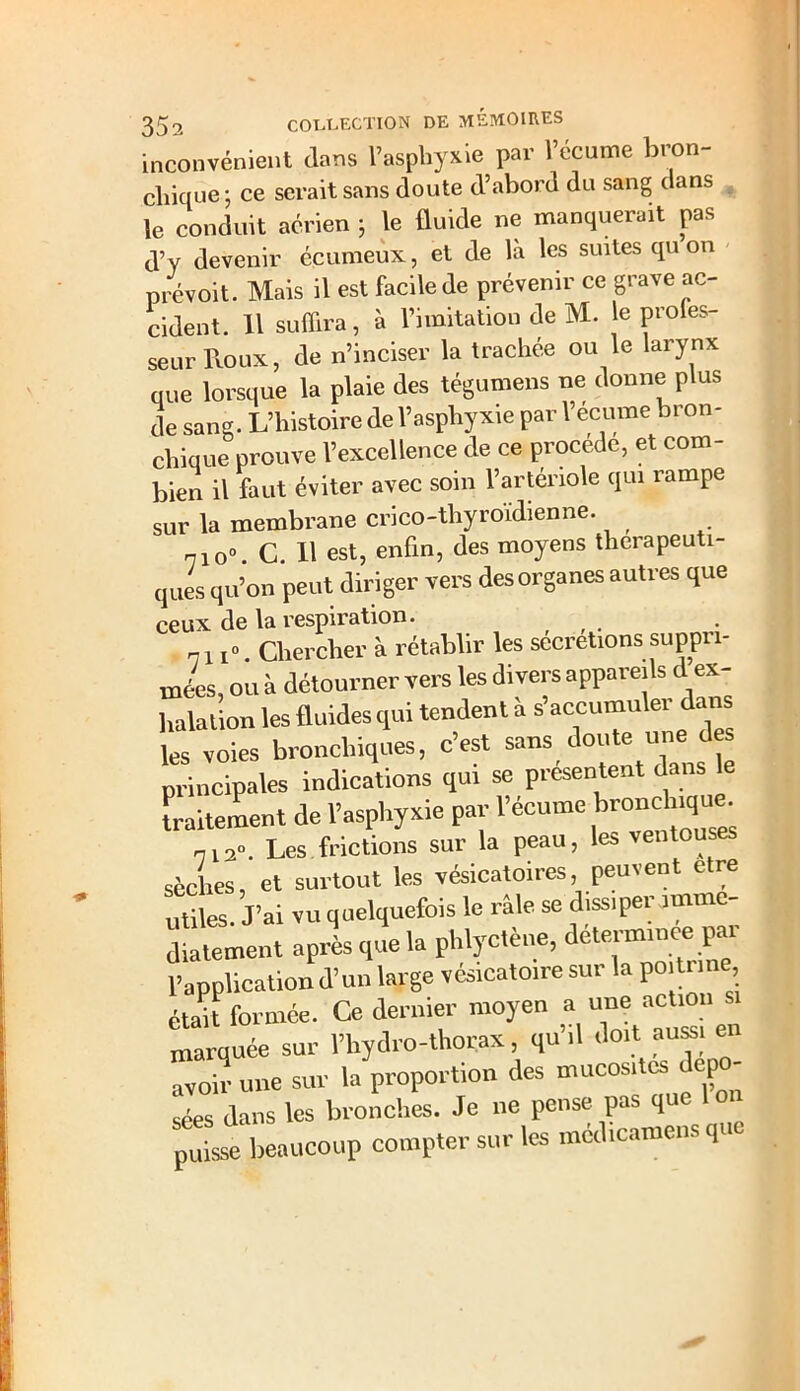 inconvénient dans l’asphyxie par l’écume bron- chique; ce serait sans doute d’abord du sang dans le conduit aérien ; le lluide ne manquerait pas d’y devenir écumeux, et de là les suites qu on prévoit. Mais il est facile de prévenir ce grave ac- cident. 11 suffira, à l’imitation de M. le proies- seurRoux, de n’inciser la trachee ou le larynx que lorsque la plaie des tégumens ne donne plus de sang. L’histoire de l’asphyxie par l’ecume bron- chique prouve l’excellence de ce procède, et com- bien il faut éviter avec soin l’artériole qui rampe sur la membrane crico-thyroïdienne. 7io° C 11 est, enfin, des moyens thérapeuti- ques qu’on peut diriger vers des organes autres que ceux de la respiration. <71Chercher à rétablir les sécrétions suppri- mées, ou à détourner vers les divers appareils d ex- halation les fluides qui tendent à s’accumuler dans les voies bronchiques, c’est sans doute une des principales indications qui se présentent dans le traitement de l’asphyxie par l’écume b^cffiq™. „13«. Les frictions sur la peau, les ventouses sèches, et surtout les vésicatoires, peuvent e re utiles. J’ai vu quelquefois le râle se dissiper immé- diatement après que la phlyctène, determinee p^ l’application d’un large vésicatoire sur la poitrine était formée. Ce dernier moyen a une action marquée sur l’hydro-thorax, qu’il doit aussi en avoir une sur la proportion des mucosités dépo- sées dans les bronches. Je ne pense pas que pffii beaucoup comptersur.es médicamens que