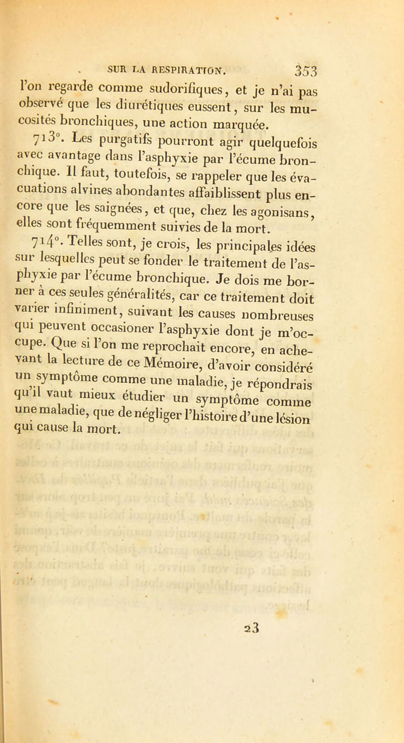 Ton regarde comme sudorifiques, et je n’ai pas observé que les diurétiques eussent, sur les mu- cosités bronchiques, une action marquée. 713°. Les purgatifs pourront agir quelquefois avec avantage dans l’asphyxie par l’écume bron- chique. 11 faut, toutefois, se rappeler que les éva- cuations alvines abondantes affaiblissent plus en- core que les saignées, et que, chez les agonisans, elles sont fréquemment suivies de la mort. 714°- Telles sont, je crois, les principales idées sur lesquelles peut se fonder le traitement de l’as- phyxie par l’écume bronchique. Je dois me bor- ner a ces seules généralités, car ce traitement doit vaiier infiniment, suivant les causes nombreuses qui peuvent occasioner l’asphyxie dont je m’oc- cupe. Que si l’on me reprochait encore, en ache- vant la lecture de ce Mémoire, d’avoir considéré un symptôme comme une maladie, je répondrais quil vaut mieux étudier un symptôme comme une maladie, que de négliger l’histoire d’une lésion qui cause la mort. 23