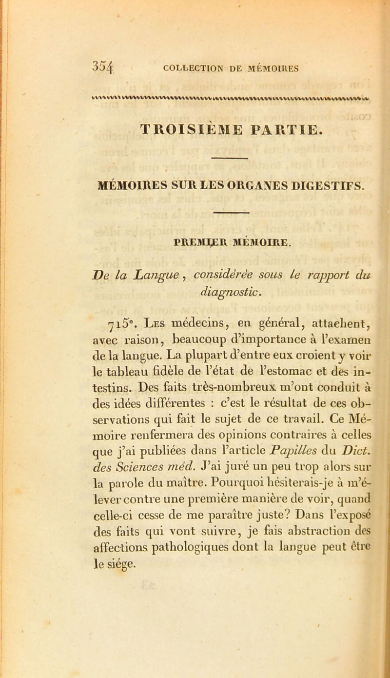 VV1/*WWVW\-WUWWWWVWVWWWV\VWVWWVVW1VWVVW1VWWI*»W TROISIÈME PARTIE. MÉMOIRES SUR LES ORGANES DIGESTIFS. PREMIER MÉMOIRE. De La Langue, considérée sous Le rapport du diagnostic. 715°. Les médecins, en général, attachent, avec raison, beaucoup d’importance à l’examen de la langue. La plupart d’entre eux croient j voir- ie tableau fidèle de l’état de l’estomac et des in- testins. Des faits très-nombreux m’ont conduit à des idées différentes : c’est le résultat de ces ob- servations qui fait le sujet de ce travail. Ce Mé- moire renfermera des opinions contraires à celles que j’ai publiées dans l’article Papilles du Dict. des Sciences mêd. J’ai juré un peu trop alors sur la parole du maître. Pourquoi hésiterais-je à m’é- lever contre une première manière de voir, quand celle-ci cesse de me paraître juste? Dans l’exposé des faits qui vont suivre, je fais abstraction des affections pathologiques dont la langue peut être le siège.