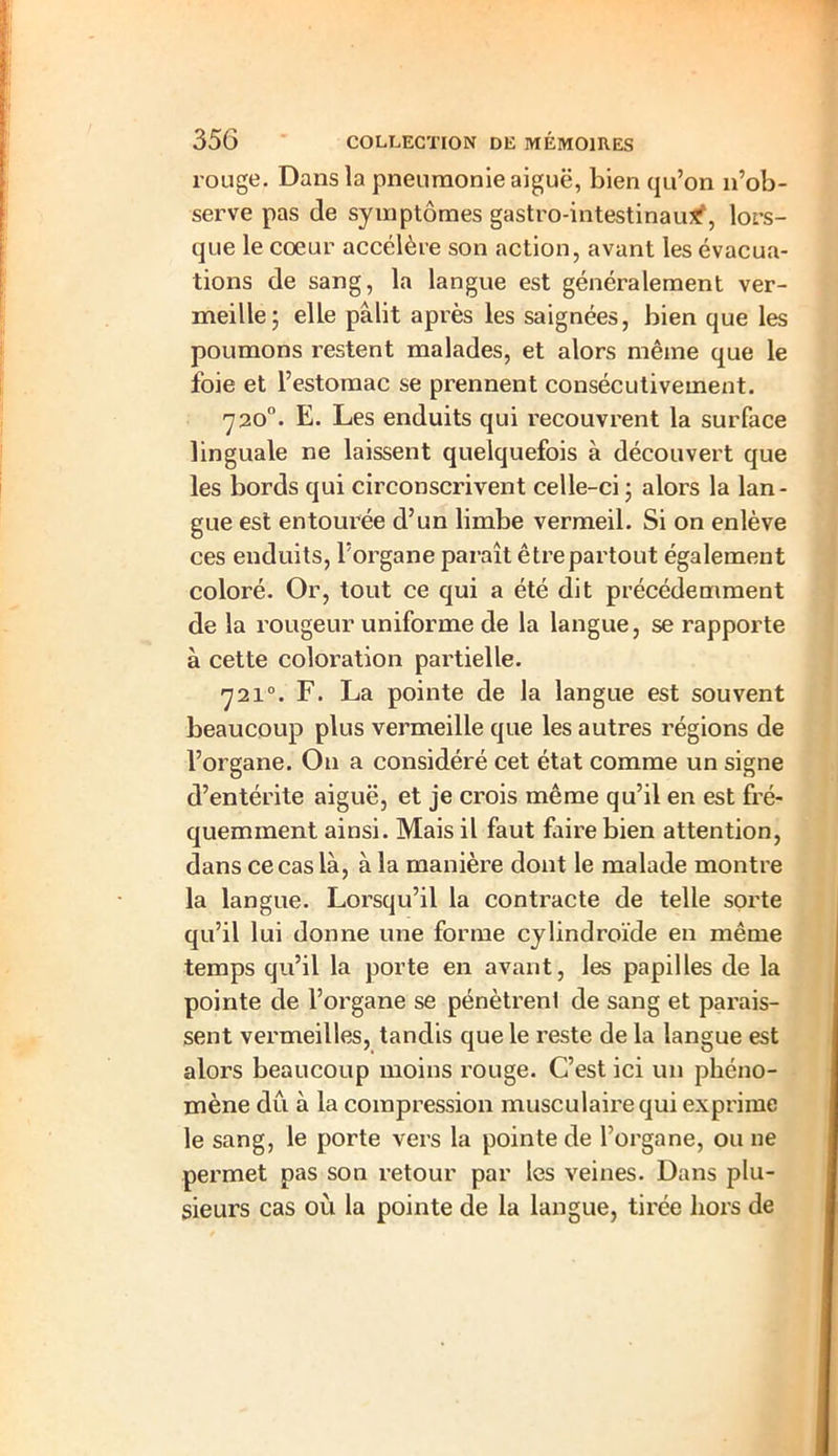rouge. Dans la pneumonie aiguë, bien qu’on n’ob- serve pas de symptômes gastro-intestinau*', lors- que le coeur accélère son action, avant les évacua- tions de sang, la langue est généralement ver- meille; elle pâlit après les saignées, bien que les poumons restent malades, et alors même que le foie et l’estomac se prennent consécutivement. 7 20°. E. Les enduits qui recouvrent la surface linguale ne laissent quelquefois à découvert que les bords qui circonscrivent celle-ci ; alors la lan- gue est entourée d’un limbe vermeil. Si on enlève ces enduits, l’organe paraît être partout également coloré. Or, tout ce qui a été dit précédemment de la rougeur uniforme de la langue, se rapporte à cette coloration partielle. 7210. F. La pointe de la langue est souvent beaucoup plus vermeille que les autres régions de l’organe. On a considéré cet état comme un signe d’entérite aiguë, et je crois même qu’il en est fré- quemment ainsi. Mais il faut Lire bien attention, dans ce cas là, à la manière dont le malade montre la langue. Lorsqu’il la contracte de telle sorte qu’il lui donne une forme cylindroïde en même temps qu’il la porte en avant, les papilles de la pointe de l’organe se pénètrent de sang et parais- sent vermeilles, tandis que le reste de la langue est alors beaucoup moins rouge. C’est ici un phéno- mène du à la compression musculaire qui exprime le sang, le porte vers la pointe de l’organe, ou ne permet pas son retour par les veines. Dans plu- sieurs cas où la pointe de la langue, tirée hors de